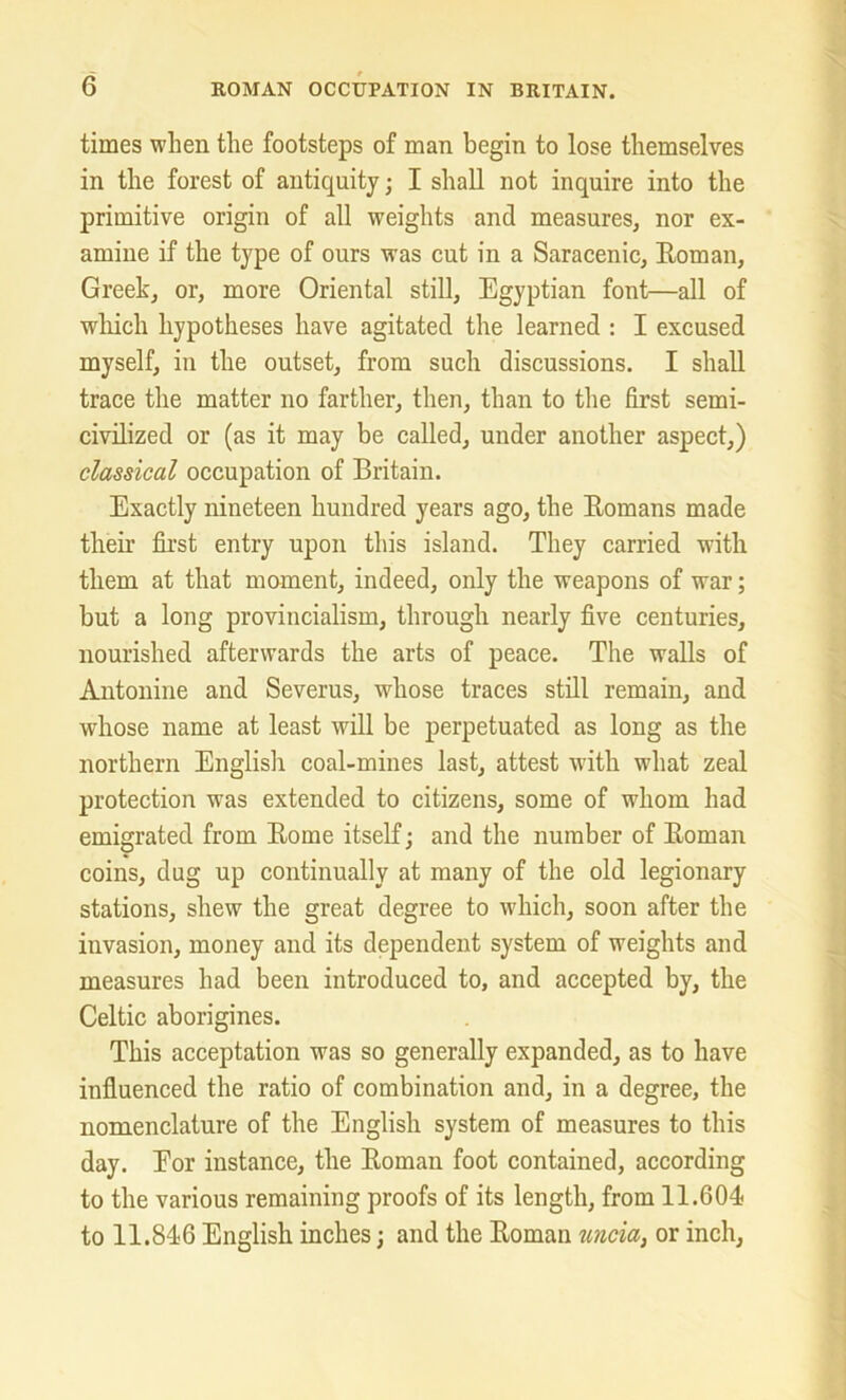 times when the footsteps of man begin to lose themselves in the forest of antiquity; I shall not inquire into the primitive origin of all weights and measures, nor ex- amine if the type of ours was cut in a Saracenic, Roman, Greek, or, more Oriental still, Egyptian font—all of wliich hypotheses have agitated the learned : I excused myself, in the outset, from such discussions. I shall trace the matter no farther, then, than to the first semi- civilized or (as it may be called, under another aspect,) classical occupation of Britain. Exactly nineteen hundred years ago, the Romans made their first entry upon this island. They carried with them at that moment, indeed, only the weapons of war; but a long provincialism, through nearly five centuries, nourished afterwards the arts of peace. The walls of Antonine and Severus, whose traces still remain, and whose name at least will be perpetuated as long as the northern English coal-mines last, attest with what zeal protection was extended to citizens, some of whom had emigrated from Rome itself; and the number of Roman coins, dug up continually at many of the old legionary stations, shew the great degree to which, soon after the invasion, money and its dependent system of weights and measures had been introduced to, and accepted by, the Celtic aborigines. This acceptation was so generally expanded, as to have influenced the ratio of combination and, in a degree, the nomenclature of the English system of measures to this day. Eor instance, the Roman foot contained, according to the various remaining proofs of its length, from 11.604 to 11.846 English inches; and the Roman uncia, or inch.