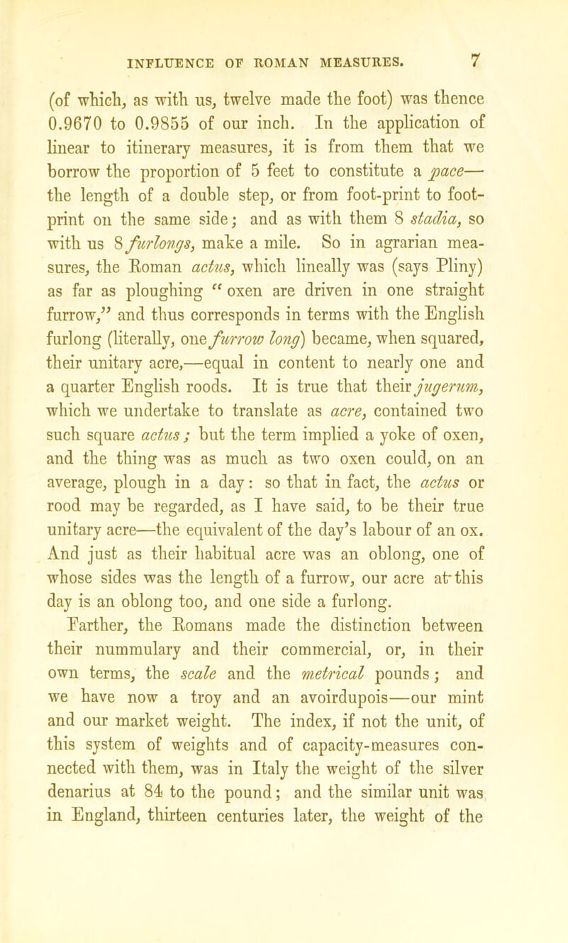 (of which, as with us, twelve made the foot) was thence 0.9670 to 0.9855 of our inch. In the application of linear to itinerary measures, it is from them that we borrow the proportion of 5 feet to constitute a pace— the length of a double step, or from foot-print to foot- print on the same side; and as with them 8 stadia, so with us 8 furlongs, mate a mile. So in agrarian mea- sures, the Roman actus, which lineally was (says Pliny) as far as ploughing “ oxen are driven in one straight furrow/’ and thus corresponds in terms with the English furlong (literally, onz furrow long) became, when squared, their unitary acre,—equal in content to nearly one and a quarter English roods. It is true that their jugerum, which we undertake to translate as acre, contained two such square actus ; but the term implied a yoke of oxen, and the thing was as much as two oxen could, on an average, plough in a day: so that in fact, the actus or rood may be regarded, as I have said, to be their true unitary acre—the equivalent of the day’s labour of an ox. And just as their habitual acre was an oblong, one of whose sides was the length of a furrow, our acre at-this day is an oblong too, and one side a furlong. Farther, the Romans made the distinction between their nummulary and their commercial, or, in their own terms, the scale and the metrical pounds; and we have now a troy and an avoirdupois—our mint and our market weight. The index, if not the unit, of this system of weights and of capacity-measures con- nected with them, was in Italy the weight of the silver denarius at 84 to the pound; and the similar unit was in England, thirteen centuries later, the weight of the