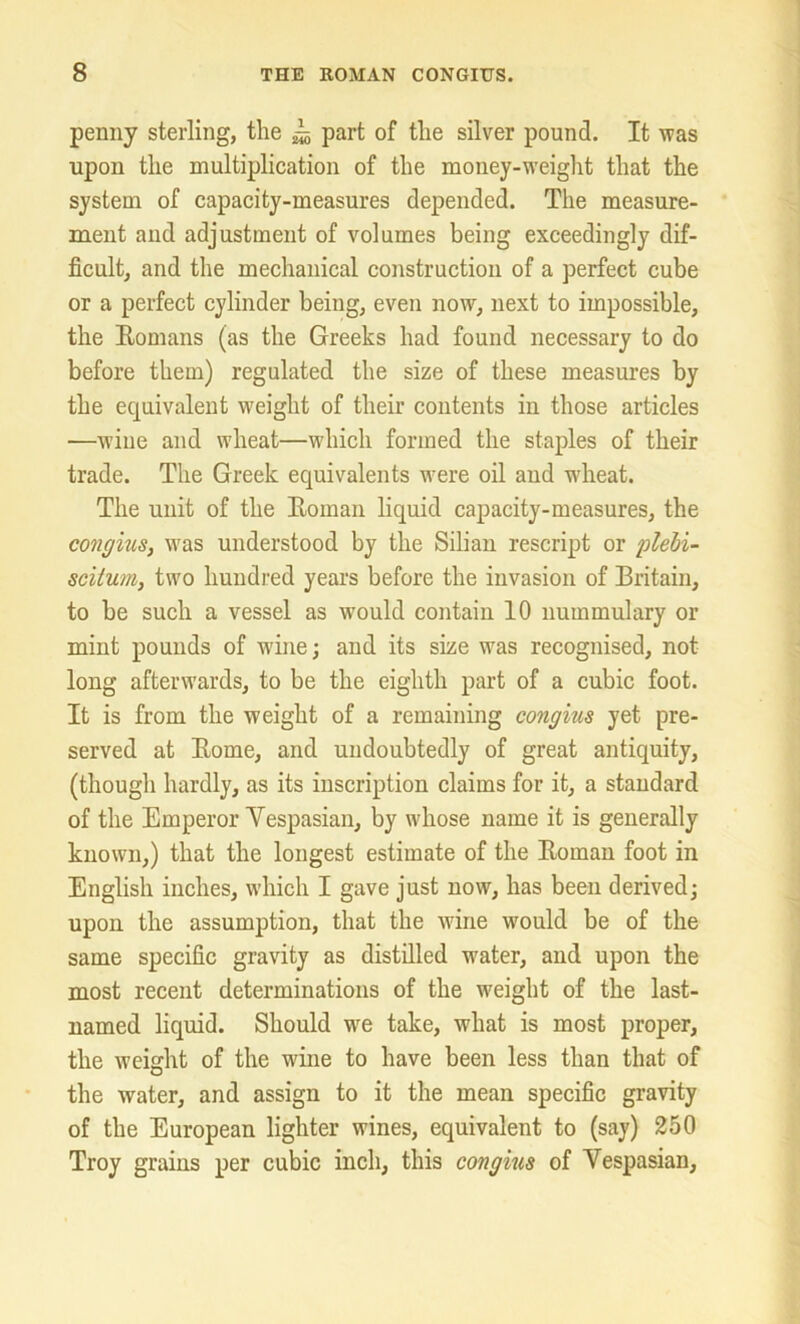 penny sterling, the ^ part of the silver pound. It was upon the multiplication of the money-weight that the system of capacity-measures depended. The measure- ment and adjustment of volumes being exceedingly dif- ficult, and the mechanical construction of a perfect cube or a perfect cylinder being, even now, next to impossible, the Bomans (as the Greeks had found necessary to do before them) regulated the size of these measures by the equivalent weight of their contents in those articles —wine and wheat—which formed the staples of their trade. The Greek equivalents were oil and -wheat. The unit of the Boman liquid capacity-measures, the congius, was understood by the Silian rescript or plebi- scilum, two hundred years before the invasion of Britain, to be such a vessel as would contain 10 nummulary or mint pounds of wine; and its size was recognised, not long afterwards, to be the eighth part of a cubic foot. It is from the weight of a remaining congius yet pre- served at Borne, and undoubtedly of great antiquity, (though hardly, as its inscription claims for it, a standard of the Emperor Vespasian, by whose name it is generally known,) that the longest estimate of the Boman foot in English inches, which I gave just now, has been derived; upon the assumption, that the wine would be of the same specific gravity as distilled wrater, and upon the most recent determinations of the weight of the last- named liquid. Should we take, what is most proper, the weight of the wine to have been less than that of the water, and assign to it the mean specific gravity of the European lighter wines, equivalent to (say) 250 Troy grains per cubic inch, this congius of Vespasian,