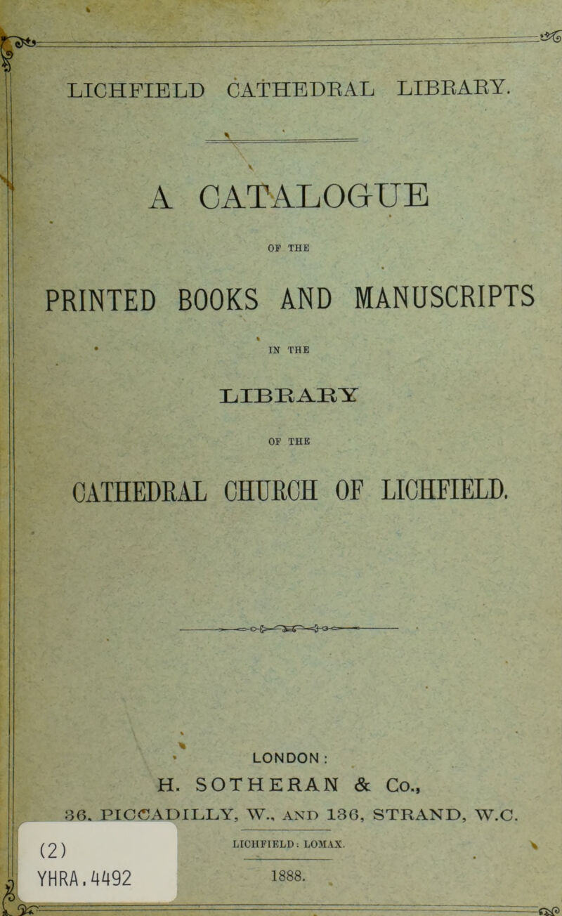 —&& * LICHFIELD CATHEDRAL LIBRARY. \ ' ■— V A CATALOGUE OF THE PRINTED BOOKS AND MANUSCRIPTS \ % • IN THE LIBEAEY OF THE CATHEDRAL CHURCH OF LICHFIELD. * LONDON: m H. SOTHERAN & Co., 30. PICCADILLY, W., AND 136, STRAND, W.C. (2) YHRA.4492 LICHFIELD; LOMAX. 1888.