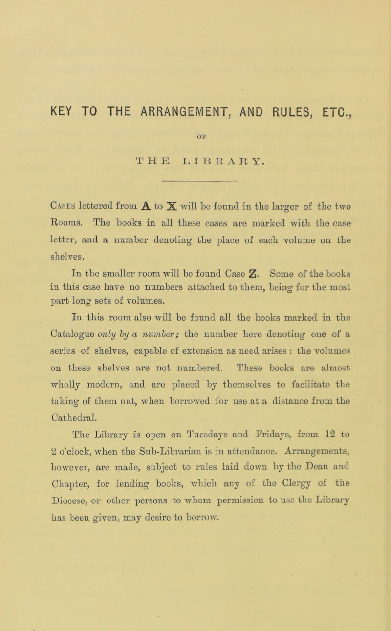 KEY TO THE ARRANGEMENT, AND RULES, ETC., OF THE LIBRARY. Cases lettered from A. to X will be found in the larger of the two Rooms. The books in all these cases are marked with the case letter, and a number denoting the place of each volume on the shelves. In the smaller room will be found Case Z. Some of the books in this case have no numbers attached to them, being for the most part long sets of volumes. In this room also will be found all the books marked in the Catalogue only by a number; the number here denoting one of a series of shelves, capable of extension as need arises : the volumes on these shelves are not numbered. These books are almost wholly modern, and are placed by themselves to facilitate the taking of them out, when borrowed for use at a distance from the Cathedral. The Library is open on Tuesdays and Fridays, from 12 to 2 o’clock, when the Sub-Librarian is in attendance. Arrangements, however, are made, subject to rules laid down by the Dean and Chapter, for lending books, which any of the Clei’gy of the Diocese, or other persons to whom permission to use the Library has been given, may desire to borrow.