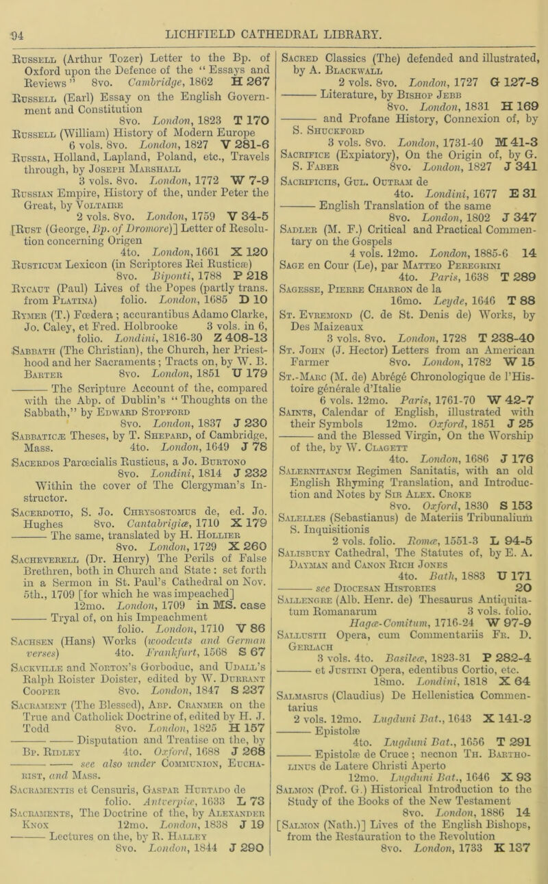 Russell (Arthur Tozer) Letter to the Bp. of Oxford upon the Defence of the “ Essays and Reviews ” 8vo. Cambridge, 1862 H 267 Russell (Earl) Essay on the English Govern- ment and Constitution 8vo. London, 1828 T 170 Russell (William) History of Modern Europe 6 vols. 8vo. London, 1827 V 281-6 Russia, Holland, Lapland, Poland, etc., Travels through, by Joseph Marshall 8 vols. 8vo. London, 1772 W 7-9 Russian Empire, History of the, under Peter the Great, by Voltaire 2 vols. 8vo. London, 1759 V 34-5 [Rust (George, lip. of Dromoref] Letter of Resolu- tion concerning Origen 4to. London, 1661 X 120 Eusticum Lexicon (in Scriptores Eei Rustic®) 8vo. Biponti, 1788 P 218 Rycaut (Paul) Lives of the Popes (partly trails. from Platina) folio. London, 1685 D 10 Rymer (T.) Fcedera ; accurantibus Adamo Clarke, Jo. Caley, et Fred. Holbrooke 3 vols. in 6, folio. Londini, 1816-30 Z 408-13 Sabbath (The Christian), the Church, her Priest- hood and her Sacraments; Tracts on, by W. B. Barter 8vo. London, 1851 TJ 179 The Scripture Account of the, compared with the Abp. of Dublin’s “ Thoughts on the Sabbath,” by Edward Stopford 8vo. London, 1837 J 230 Sabbatic® Theses, by T. Shepard, of Cambridge, Mass. 4to. London, 1649 J 78 Sacerdos Paroecialis Rusticus, a Jo. Burtono 8vo. Londini, 1814 J 232 Within the cover of The Clergyman’s In- structor. ■Sacerdotio, S. Jo. Chrysostomus de, ed. Jo. Hughes 8vo. Cantabrigice, 1710 X 179 The same, translated by H. Hollier 8vo. London, 1729 X 260 Sacheverell (Dr. Henry) The Perils of False Brethren, both in Church and State : set forth in a Sermon in St. Paul’s Cathedral on Nov. otli., 1709 [for which he was impeached] 12mo. London, 1709 in MS. case Tryal of, on his Impeachment folio. London, 1710 V 86 Sachsen (Hans) Works (woodcuts and German verses) 4to. Frankfurt, 1568 S 67 Sackvtlle and Norton’s Gorboduc, and Udall’s Ralph Roister Doister, edited by W. Durrant Cooper 8vo. London, 1847 S 237 Sacrament (The Blessed), Abp. Cranjier on the True and Catholick Doctrine of, edited by H. J. Todd 8vo. London, 1825 H 157 Disputation and Treatise on the, by Bp. Ridley 4to. Oxford, 1688 J 268 see also under Communion, Eucha- rist, and Mass. Sacramentis et Censuris, Gaspar Hurtado de folio. Antverpice, 1633 L 73 Sacraments, The Doctrine of the, by Alexander Knox 12mo. London, 1838 J 19 Lectures on the, by R. Halley Sacred Classics (The) defended and illustrated, by A. Blackwall 2 vols. 8vo. London, 1727 G 127-8 Literature, by Bishop Jebb 8vo. London, 1831 H 169 and Profane History, Connexion of, by S. Shuckford 3 vols. 8vo. London, 1731-40 M 41-3 Sacrifice (Expiatory), On the Origin of, by G. S. Faber 8vo. London, 1827 J *341 Sacrificiis, Gul. Outram de 4to. Londini, 1677 E 31 English Translation of the same 8vo. London, 1802 J 347 Sadler (M. F.) Critical and Practical Commen- tary on the Gospels 4 vols. 12mo. London, 1885-G 14 Sage en Cour (Le), par Matteo Peregrini 4to. Paris, 1638 T 289 Sagesse, Pierre Charron de la lGmo. Lexjde, 1646 T 88 St. Evremond (C. de St. Denis de) Works, by Des Maizeaux 3 vols. 8vo. London, 1728 T 238-40 St. John (J. Hector) Letters from an American Farmer 8vo. London, 1782 W 15 St.-Marc (M. de) Abregd Chronologique de l’His- toire generate d’ltalie 6 vols. 12mo. Paris, 1761-70 W 42-7 Saints, Calendar of English, illustrated with their Symbols 12mo. Oxford, 1851 J 25 and the Blessed Virgin, On the Worship of the, by W. Clagett 4to. London, 1686 J 176 Salernitanum Regimen Sanitatis, with an old English Rhyming Translation, and Introduc- tion and Notes by Sir Alex. Croke 8vo. Oxford, 1830 S 153 Salelles (Sebastianus) de Materiis Tribunalium S. Inquisitionis 2 vols. folio. Ponue, 1551-3 L 94-5 Salisbury Cathedral, The Statutes of, by E. A. Dayman and Canon Rich Jones 4to. Bath, 1883 U 171 sec Diocesan Histories 20 Sallengre (Alb. Henr. de) Thesaurus Antiquita- tum Romanarum 3 vols. folio. Hagce-Comitum, 1716-24 W 97-9 Sallustii Opera, cum Commentariis Fr. D. Gerlach 3 vols. 4to. Basilea, 1823-31 P 282-4 et Justini Opera, edentibus Cortio, etc. 18mo. Londini, 1818 X 64 Salmasius (Claudius) De Hellenistica Commen- tarius 2 vols. 12mo. Lugduni Bat., 1643 X 141-2 Epistolre 4to. Lugduni Bat., 1656 T 291 Epistolre de Cruce ; necnon Th. Bartho- linus de Latere Christi Aperto 12mo. Lugduni Bat., 1646 X 93 Salmon (Prof. G.) Historical Introduction to the Study of the Books of the New Testament 8vo. London, 1886 14 [Salmon (Nath.)] Lives of the English Bishops, from the Restauration to the Revolution