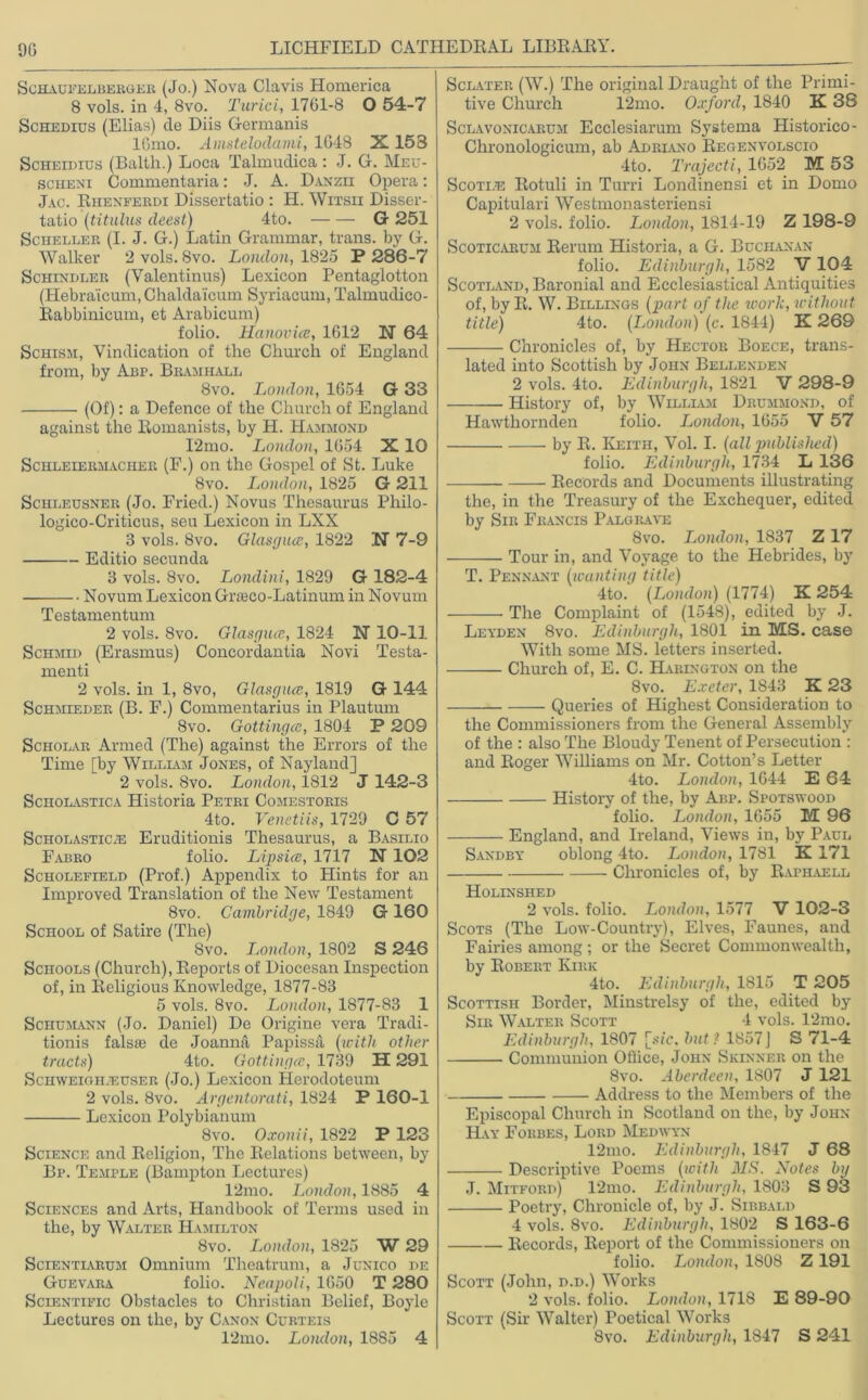 Schaufelberger (Jo.) Nova Clavis Homerica 8 vols. in 4, 8vo. Turici, 1761-8 O 54-7 Schedius (Elias) de Diis Germanis 16mo. Amstelodami, 1G48 X 153 Scheidius (Balth.) Loca Talmudica: J. G. Meu- sciieni Commentaria: J. A. Danzii Opera: Jac. Rhenferdi Dissertatio : H. Witsii Disser- tatio (titulus deest) 4to. G 251 Sciieller (I. J. G.) Latin Grammar, trans. by G. Walker 2 vols. 8vo. London, 1825 P 286-7 Schindler (Valentinus) Lexicon Pentaglotton (Hebraicum,Chalda'icum Syriacum, Talmudico- Rabbinicum, et Arabicum) folio. Hanovia, 1612 N 64 Schism, Vindication of the Church of England from, by Abp. Bramhall 8vo. London, 1654 G 33 (Of): a Defence of the Church of England against the Romanists, by H. Hammond 12mo. London, 1654 X 10 Schleiermacher (F.) on the Gospel of St. Luke 8vo. London, 1825 G 211 Schleusner (Jo. Fried.) Novus Thesaurus Philo- logico-Criticus, seu Lexicon in LXX 3 vols. 8vo. Glasgua, 1822 N7-9 Editio secunda 3 vols. 8vo. Londini, 1829 G 182-4 Novum Lexicon Gneco-Latinum in Novum Testamentum 2 vols. 8vo. Glasgua, 1824 N 10-11 Schmid (Erasmus) Concordantia Novi Testa- menti 2 vols. in 1, 8vo, Glasgua, 1819 G 144 Schmieder (B. F.) Commentarius in Plautum 8vo. Gottinga, 1804 P 209 Scholar Armed (The) against the Errors of the Time [by William Jones, of Nayland] 2 vols. 8vo. London, 1812 J 142-3 Scholastica Historia Petri Comestoris 4to. Venetiis, 1729 C 57 Scholastics Eruditionis Thesaurus, a Basilio Fabro folio. Lipsia, 1717 X 102 Scholefield (Prof.) Appendix to Hints for an Improved Translation of the New Testament 8vo. Cambridge, 1849 G 160 School of Satire (The) 8vo. London, 1802 S 246 Schools (Church), Reports of Diocesan Inspection of, in Religious Knowledge, 1877-83 5 vols. 8vo. London, 1877-83 1 Schumann (Jo. Daniel) De Origine vera Tradi- tionis falsie de Joanna Papissa (with other tracts) 4to. Gottinga, 1739 H 291 Schweigh/euser (Jo.) Lexicon Herodoteum 2 vols. 8vo. Argentorati, 1824 P 160-1 Lexicon Polybianum 8 vo. Oxonii, 1822 P 123 Science and Religion, The Relations between, by Bp. Temple (Bampton Lectures) 12mo. London, 1885 4 Sciences and Arts, Handbook of Terms used in the, by Walter Hamilton 8vo. London, 1825 W 29 Scientiarum Omnium Theatrum, a Junico de Guevara folio. Neapoli, 1650 T 280 Scientific Obstacles to Christian Belief, Boyle Lectures on the, by Canon Curteis 12mo. London, 1885 4 Sclater (W.) The original Draught of the Primi- tive Church 12mo. Oxford, 1840 K 38 Sclavonicarum Ecclesiarum Systema Historico- Chronologicum, ab Adriano Regenvolscio 4to. Trajecti, 1652 M 53 Scoti.e Itotuli in Turri Londinensi et in Domo Capitulari Westmonasteriensi 2 vols. folio. London, 1814-19 Z 198-9 Scoticarum Rerum Historia, a G. Buchanan folio. Edinburgh, 1582 V 104 Scotland, Baronial and Ecclesiastical Antiquities of, byR. W. Billings (part of the work, without title) 4to. (London) (c. 1844) K 269 Chronicles of, by Hector Boece, trans- lated into Scottish by John Bellenden 2 vols. 4to. Edinburgh, 1821 V 298-9 History of, by William Drummond, of Hawthornden folio. London, 1655 V 57 by R. Keith, Vol. I. (all published) folio. Edinburgh, 1734 L 136 Records and Documents illustrating the, in the Treasury of the Exchequer, edited by Sir Francis Palgrave 8vo. London, 1837 Z 17 Tour in, and Voyage to the Hebrides, by T. Pennant (wanting title) 4to. (London) (1774) X 254 The Complaint of (1548), edited by J. Leyden 8vo. Edinburgh, 1801 in MS. case With some MS. letters inserted. Church of, E. C. Harington on the 8vo. Exeter, 1843 K 23 Queries of Highest Consideration to the Commissioners from the General Assembly of the : also The Bloudy Tenent of Persecution : and Roger Williams on Mr. Cotton’s Letter 4to. London, 1644 E 64 History of the, by Abp. Spotswood folio. London, 1655 M 96 England, and Ireland, Views in, by Paul Sandby oblong 4to. London, 1781 K 171 Chronicles of, by Raphaell Holinshed 2 vols. folio. London, 1577 V 102-3 Scots (The Low-Country), Elves, Faunes, and Fairies among ; or the Secret Commonwealth, by Robert Kirk 4to. Edinburgh, 1815 T 205 Scottish Border, Minstrelsy of the, edited by Sir Walter Scott 4 vols. 12mo. Edinburgh, 1807 [sic, but? 1857J S 71-4 Communion Office, John Skinner on the 8vo. Aberdeen, 1807 J 121 Address to the Members of the Episcopal Church in Scotland on the, by John Hay Forbes, Lord Medwyn 12mo. Edinburgh, 1847 J 68 Descriptive Poems (with MS. Notes by J. Mitford) 12mo. Edinburgh, 1803 S 93 Poetry, Chronicle of, by J. Sibbald 4 vols. 8vo. Edinburgh, 1802 S 163-6 Records, Report of the Commissioners on folio. London, 1808 Z 191 Scott (John, d.d.) Works 2 vols. folio. London, 1718 E 89-90 Scott (Sir Walter) Poetical Works 8vo. Edinburgh, 1847 S 241