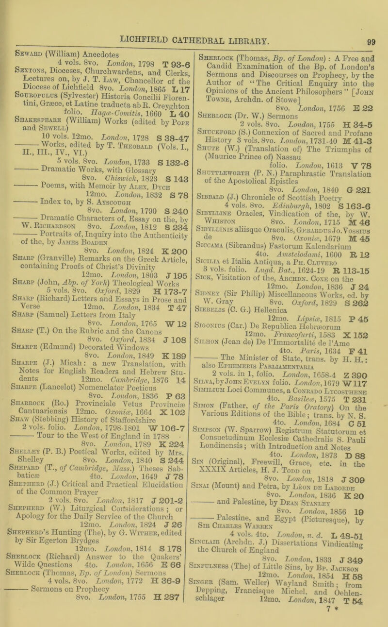Seward (William) Anecdotes 4 vols. 8vo. London, 1798 T 93-6 Sextons, Dioceses, Churchwardens, and Clerks Lectures on, by J. T. Law, Chancellor of the Diocese of Lichfield 8vo. London, 1865 L 17 Sguropulus (Sylvester) Historia Concilii Floren- tini, Graice, et Latine traducta ab R. Creyghton C1 folio. Hagce-Comitis, 1660 ‘ L 40 Shakespeare (William) Works (edited by Pope and Sewell) 10 vols. 12mo. London, 1728 S 38-47 Works, edited by T. Theobald (Vols. I II., III., IV., VI.) 1 ’ 5 vols. 8vo. London, 1733 S 132-6 Dramatic Works, with Glossary Svo. Chiswick, 1823 S 143 Poems, with Memoir by Alex. Dyce 12mo. London, 1832 S 78 Index to, by S. Ayscough Svo. London, 1790 S 240 W. - Dramatic Characters of, Essay on the, by Richardson Svo. London, 1812 S 234 Portraits of, Inquiry into the Authenticity of the, by James Boaden Svo. London, 1824 K 200 Sharp (Granville) Remarks on the Greek Article, containing Proofs of Christ’s Divinity 12mo. London, 1803 J195 Sharp (John, A bp. of York) Theological Works 5 vols. 8vo. Oxford, 1829 H 173-7 Sharp (Richard) Letters and Essays in Prose and Verse 12mo. London, 1834 T 47 Sharp (Samuel) Letters from Italy 8vo. London, 1765 W 12 Sharp (T.) On the Rubric and the Canons 8vo. Oxford, 1834 J 108 Sharpe (Edmund) Decorated Windows Svo. London, 1849 K 189 Sharpe (J.) Micah: a new Translation, with Notes for English Readers and Hebrew Stu dents 12mo. Cambridge, 1876 14 Sharpe (Lancelot) Nomenclator Poeticus Svo. London, 1836 P 63 Sharrock (Ro.) Provinciate Vetus Provincife Cantuariensis 12mo. Oxonicc, 1664 X 102 Shaw (Stebbing) History of Staffordshire 2 vols. folio. London, 1798-1801 W 106-7 Tour to the West of England in 1788 Svo. London, 1789 K 224 Shelley (P. B.) Poetical Works, edited by Mrs Shelley 8vo. London, 1840 S 244 Shepard (T., of Cambridge, Mass.) Theses Sab- baticse 4to. London, 1649 J 78 Shepherd (J.) Critical and Practical Elucidation of the Common Prayer 2 vols. 8vo. London, 1817 J 201-2 Shepherd (W.) Liturgical Considerations; Apology for the Daily Service of the Church 12mo. London, 1824 J 26 Shepherd’s Hunting (The), by G. Wither, edited by Sir Egerton Brydges 12mo. London, 1814 S 178 Sherlock (Richard) Answer to the Quakers’ Wilde Questions 4to. London, 1656 E 66 Sherlock (Thomas, Bp. of London) Sermons 4 vols. 8vo. London, 1772 H 36-9 Sermons on Prophecy Svo. London, 1755 H 287 or Sherlock (Thomas, Bp. of London) : A Free and Candid Examination of the Bp. of London’s Sermons and Discourses on Prophecy, by the Author of “ The Critical Enquiry into the Opinions of the Ancient Philosophers ” [John Towne, Archdn. of Stowe] 8vo. London, 1756 E 22 Sherlock (Dr. W.) Sermons 2 vols. 8vo. London, 1755 H 34-5 Shuckford (S.) Connexion of Sacred and Profane History 3 vols. 8vo. London, 1731-40 M 41-3 Shute (W.) (Translation of) The Triumphs of (Maurice Prince of) Nassau folio. London, 1613 V 78 Shuttlewortii (P. N.) Paraphrastic Translation of the Apostolical Epistles Svo. London, 1840 G 221 Sibbald (J.) Chronicle of Scottish Poetry 4 vols. 8vo. Edinburgh, 1802 S 163-6 Sibylline Oracles, Vindication of the, by W. Whiston Svo. London, 1715 M 46 Sibyllinis aliisque Oraculis, Gerardus Jo. Vossius de 8vo. Oxonicc, 1679 M 45 Siccama (Sibrandus) Fastorum Kalendarium 4to. Amstelodami, 1600 R 12 Sicilia et Italia Antiqua, a Ph. Cluvero ^ 3 vols. folio. Lugd. Bat., 1624-19 R 113-15 Sick, Visitation of the, Archdn. Coxe on the 12mo. London, 1836 J 24 Sidney (Sir Philip) Miscellaneous Works, ed. by W. Gray 8vo. Oxford, 1829 S 262 Siebelis (C. G.) Hellenica 12mo. Lipsicc, 1S15 P 45 Sigonius (Car.) Do Republica Hebrteorum 12mo. Francofurti, 1583 X 152 Silhon (Jean de) De l’lmmortalite de 1’Ame 4to. Paris, 1634 F 41 The Minister of State, trans. by H. H.: also Ephemeris Parliamentary. 2 vols. in 1, folio. London, 1658-4 Z 390 Silva, by John Evelyn folio. London, 1679 W117 Similium Loci Communes, a Conrado Lycosthene 4to. Basilece, 1575 T 231 Simon (Father, of the Paris Oratory) On the Various Editions of the Bible; trans. by N. S. 4to. London, 1684 C 51 Simtson (W. Sparrow) Registrum Statutorum et Consuetudmum Eccleshe Cathedralis S. Pauli Londinensis; with Introduction and Notes 4to. London, 1873 D 88 Sin (Original), Freewill, Grace, etc. in the XXXIX Articles, H. J. Todd on Svo. London, 1818 J 309 Sinai (Mount) and Petra, by Leon de Laborde Svo. London, 1836 K 20 — and Palestine, by Dean Stanley . Svo. London, 1856 19 Palestine, and Egypt (Picturesque), by Sir Charles Warren 4 vols. 4to. Tendon, n. d. L 48-51 Sinclair (Archdn. J.) Dissertations Vindicating the Church of England b Svo. London, 1833 J 349 Sinfulness (The) of Little Sins, by Bp. Jackson 12mo. London, 1854 H 58 Singer (Sam. Weller) Wayland Smith; from Depping, Francisque Michel, and Oelilen- schlager 12mo. London, 1847 T 54 7 *