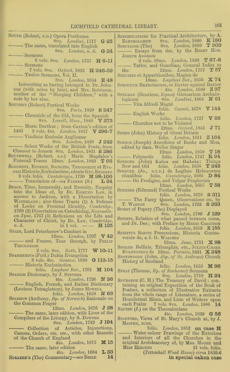 South (Robert, d.d.) Opera Posthuma 8vo. Loiulini, 1717 G 23 — The same, translated into English 8vo. London, n. d. G 24 — Sermons 6 vols. 8vo. London, 1737 H 6-11 Sermons 7 vols. 8vo. Oxford, 1828 H 246-52 Twelve Sermons, Vol. II. 8vo. London, 1094 E 48 Interesting as having belonged to Dr. John- son (with notes by him), and Mrs. Robinson, mother of the “ Sleeping Children,” with a note by her also. Southey (Robert) Poetical Works 8vo. Paris, 1829 S 247 Chronicle of the Cid, from the Spanish 8vo. Lowell, Mass., 1840 V 275 ■ Morte Darthur ; from Caxton’s edition of 1485 2 vols. 4to. London, 1817 V 296-7 Vindicue Ecclesite Anglicante 8vo. London, 1820 J 242 Select Works of the British Poets, from Chaucer to Jonson 8vo. London, 1831 S 286 Southwell (Robert, s.j.) Marie Magdalen’s Funerall Teares 12mo. London, 1823 T 66 Sozomeni, Eusebii, Socratis, Tiieodokiti et Eva- grii Historiae.Ecclesiasticffl, edente Gul.Reading 3 vols. folio. Cantabrigice, 1720 M 98-100 Translation of—see Parker (S.) L 34 Space, Time, Immensity, and Eternity, Enquiry into the Ideas of, by Bp. Edmund Law, in answer to Jackson, with a Dissertation by Waterland ; also three Tracts (1) A Defence of Locke on Personal Identity, Cambridge, 1709 (2) Dissertation on Catechising, Newcastle- on-Tyne, 1707 (3) Reflexions on the Life and Character of Christ, by Bp. Law, Cambridge, n. d. in 1 vol. H 125 Spain, Lord Peterborow’s Conduct in 12mo. London, 1707 V 42 and France, Tour through, by Philip Thicknesse 2 vols. 8vo. Bath, 1777 W 10-11 Spanhemius (Frid.) Dubia Evangelica 3 vols. 4to. Geneva, 1039 G 113-15 Historia Ecclesiastica folio. Lugduni Bat., 1701 M 104 Spanish Dictionary, by J. Stevens 4to. London, 1720 N 36 English, French, and Italian Dictionary (Lexicon Tetraglotton), by James Howell folio. London, 1059 N 63 Sparrow (Anthony, Bp. of Norwich) Rationale on the Common Prayer 12mo. London, 1070 J 28 The same, later edition, with Lives of the Compilers of the Liturgy, by S. Downes 8vo. London, 1722 J 194 Collection of Articles, Injunctions, Canons, Orders, etc. etc., with other Records <of the Church of England 4to. London, 1075 M 15 The same, later edition 4to. London, 1084 L 33 Speaker’s (The) Commentary—see Bible 14 Specifications for Practical Architecture, by A. Bartholomew 8vo. London, 1840 K180 Spectator (The) 8vo. London, 1810 T 202 Essays from the, by the Right Hon. Joseph Addison 2 vols. lGmo. London, 1830 T 67-8 Tatler, and Guardian, General Index to the 12mo. London, 1757 T 57 Spectris et Apparitionibus, Magica de 18mo. Lugduni Bat., 1050 X 74 Speculum Baxterianum, or Baxter against Baxter 4to. London, 1080 Z 97 Spelman (Henricus, Eg ties) Glossarium Archaio- logicum 8vo. Loiulini, 1004 N 61 Vita Alfredi Magni folio. Oxonii, 1078 V 144 English Works folio. London, 1727 V 88 Churches not to be Violated 12mo. Oxford, 1841 J 71 Speed (John) History of Great Britain folio. London, 1011 Z 164 Spence (Joseph) Anecdotes of Books and Men, edited by Sam. Weller Singer 12mo. London, 1858 T 18 Polymetis folio. London, 1747 R 94 Spencer (John) KaXva vat UaXaTa: Things New and Old folio. London, 1058 T 245 Spencer (Jo., s.t.d.) de Legibus Hebneorum ritualibus folio. Cantabrigice, 1085 D 84 On Prodigies, and Vulgar Prophecies 12mo. London, 1005 T 58 Spenser (Edmund) Poetical Works folio. London, 1079 S 311 The Faery Queen, Observations on, by T. Warton 8vo. London, 1702 S 263 Spirit of Popery (The) Displayed 8vo. London, 1780 J 129 Spirits, Relation of what passed between some, and Dr. Dee; with Preface by Meric Casaubon folio. London, 1059 Z 155 Spiritus Sancti Processione, Historia Contro- versiffi de, a J. G. Walchio 12mo. Jena, 1751 X 98 Spoliis Bellieis, Triumphis, etc., Julius C.esar Bulengerus de 12mo. Parisiis, 1001 X 248 Spotswoode (John, A bp. of St. Andrews) Church History of Scotland folio. London, 1055 M 96 Sprat (Thomas, Bp. of Rochester) Sermons 8vo. London, 1710 H 24 Spurgeon (C. H.) The Treasury of David: con- taining an original Exposition of the Book of Psalms, a collection of Illustrative Extracts from the whole range of Literature, a series of Homiletical Hints, and Lists of Writers upon each Psalm 7 vols. 8vo. London, 1880 14 Squire (J.) on the Tliessalonians 4to. London, 1030 G 56 Stafford, Views of St. Mary’s Church at, by J. Masfen, junr. folio. London, 1852 on case H Water-colour Drawings of the Exteriors and Interiors of all the Churches in the original Archdeaconry of, by Mrs. Moore and Miss Hinckes 21 vols. folio. (Tettenhall Wood House) circa 1850-6 in special oaken case
