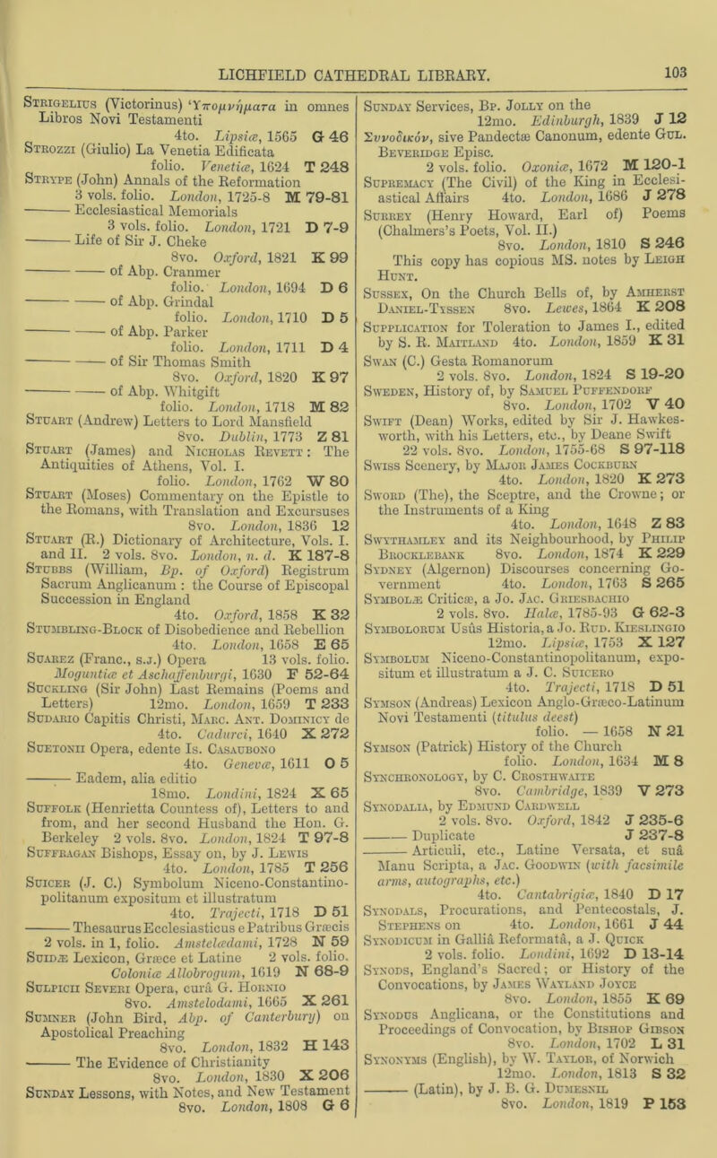 Strigelius (Victorinus) ‘Ytropm'jpaTa in omnes Libros Novi Testamenti 4to. Lipsice, 1565 G 46 Steozzi (Giulio) La Venetia Edificata folio. Venetice, 1624 T 248 Strype (John) Annals of the Reformation 3 vols. folio. London, 1725-8 M 79-81 Ecclesiastical Memorials 3 vols. folio. London, 1721 D 7-9 Life of Sir J. Cheke 8vo. Oxford, 1821 K 99 — of Abp. Cranmer folio. London, 1694 D6 of Abp. Grindal folio. London, 1710 D 5 of Abp. Parker folio. London, 1711 D 4 of Sir Thomas Smith 8vo. Oxford, 1820 K 97 of Abp. Whitgift folio. London, 1718 M 82 Stuart (Andrew) Letters to Lord Mansfield 8vo. Dublin, 1773 Z 81 Stuart (James) and Nicholas Revett : The Antiquities of Athens, Yol. I. folio. London, 1762 W 80 Stuart (Moses) Commentary on the Epistle to the Romans, with Translation and Excursuses 8vo. London, 1836 12 Stuart (R.) Dictionary of Architecture, Vols. I. and II. 2 vols. 8vo. London, n. d. K 187-8 Stubbs (William, Bp. of Oxford) Registrum Sacrum Anglicanum : the Course of Episcopal Succession in England 4to. Oxford, 1858 K 32 Stumbling-Block of Disobedience and Rebellion 4to. London, 1658 E 65 Suarez (Franc., s.j.) Opera 13 vols. folio. Mo gun tin; et Aschaffenburgi, 1630 F 52-64 Suckling (Sir John) Last Remains (Poems and Letters) 12mo. London, 1659 T 233 Sudario Capitis Christi, Marc. Ant. Dominicy de 4to. Cadurci, 1010 X 272 Suetonii Opera, edente Is. Casaubono 4to. Geneva;, 1611 O 5 :— Eadem, alia editio 18mo. Londini, 1824 X 65 Suffolk (Henrietta Countess of), Letters to and from, and her second Husband the Hon. G. Berkeley 2 vols. 8vo. London, 1824 T 97-8 Suffragan Bishops, Essay on, by J. Lewis 4to. London, 1785 T 256 Suicer (J. C.) Symbolum Niceno-Constantino- politanum expositum et illustratum 4to. Trajecti, 1718 D 51 Thesaurus Ecclesiasticus ePatribus Gr«;cis 2 vols. in 1, folio. Amstelccdami, 1728 N 59 Suid® Lexicon, Grace et Latine 2 vols. folio. Colonice Allobrogum, 1619 N 68-9 Sulpicii Severi Opera, eura, G. Hornio 8vo. Amstelodami, 1665 X 261 Sujiner (John Bird, Abp. of Canterbury) on Apostolical Preaching 8vo. London, 1832 H 143 The Evidence of Christianity 8vo. London, 1830 X 206 Sunday Lessons, with Notes, and New Testament 8vo. London, 1808 G 6 Sunday Services, Bp. Jolly on the 12mo. Edinburgh, 1839 J 12 ’ZvvoSikov, sive Pandectai Canonum, edente Gul. Beveridge Episc. 2 vols. folio. Oxonice, 1672 M 120-1 Supremacy (The Civil) of the King in Ecclesi- astical Affairs 4to. London, 1686 J 278 Surrey (Henry Howard, Earl of) Poems (Chalmers’s Poets, Vol. II.) 8vo. London, 1810 S 246 This copy has copious MS. notes by Leigh Hunt. Sussex, On the Church Bells of, by Amherst Daniel-Ttssen 8vo. Lewes, 1864 K 208 Supplication for Toleration to James I., edited by S. R. Maitland 4to. London, 1859 K 31 Swan (C.) Gesta Romanorum 2 vols. 8vo. London, 1824 S 19-20 Sweden, History of, by Samuel Puffendorf 8vo. London, 1702 V 40 Swift (Dean) Works, edited by Sir J. Hawkes- worth, with his Letters, etc., by Deane Swift 22 vols. 8vo. London, 1755-68 S 97-118 Swiss Scenery, by Major James Cockburn 4to. London, 1820 K 273 Sword (The), the Sceptre, and the Crowne; or the Instruments of a King 4to. London, 1648 Z 83 Swythamley and its Neighbourhood, by Philip Bkocklebank 8vo. London, 1874 K 229 Sydney (Algernon) Discourses concerning Go- vernment 4to. London, 1763 S 265 Symbol.® Critical a Jo. Jac. Griesbachio 2 vols. 8vo. Hales, 1785-93 G 62-3 Symbolorum Usus Historia, a Jo. Rud. Kieslingio 12mo. Lipsice, 1753 X 127 Symbolum Niceno-Constantinopolitanum, expo- situm et illustratum a J. C. Suicero 4to. Trajecti, 1718 D 51 Symson (Andreas) Lexicon Anglo-Graco-Latinum Novi Testamenti (titulus deest) folio. — 1658 N 21 Symson (Patrick) History of the Church folio. London, 1634 M 8 Synchbonology, by C. Crosthwaite 8vo. Cambridge, 1839 V 273 Synodalia, by Edmund Cardwell 2 vols. 8vo. Oxford, 1842 J 235-6 Duplicate J 237-8 Articuii, etc., Latine Versata, et suit Manu Scripta, a Jac. Goodwin (with facsimile arms, autographs, etc.) 4to. Cantabrigice, 1840 D 17 Synodals, Procurations, and Pentecostals, J. Stephens on 4to. London, 1661 J 44 Synodicum in Gallia Reformata, a J. Quick 2 vols. folio. Londini, 1692 D 13-14 Synods, England’s Sacred; or History of the Convocations, by James Wayland Joyce 8vo. London, 1855 K 69 Synodus Anglicana, or the Constitutions and Proceedings of Convocation, by Bishop Gibson 8vo. London, 1702 L 31 Synonyms (English), by W. Taylor, of Norwich 12mo. London, 1813 S 32 (Latin), by J. B. G. Dumesnil 8vo. London, 1819 P 153