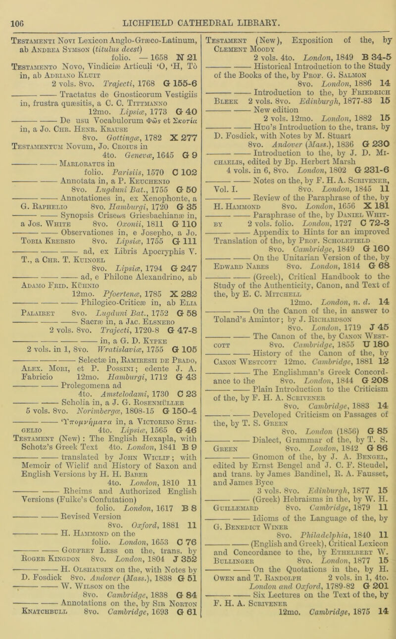 Testamenti Novi Lexicon Anglo-Grseco-Latinum, ab Andrea Samson (titulus deest) folio. — 1658 N 21 Testamento Novo, Vindicise Articuli ‘0, ‘H, Tb in, ab Adriano Kluit 2 vols. 8vo. Trajeeti, 1768 G 155-6 Tractatus de Gnosticorum Vestigiis in, frustra qua; sit is, a C. C. Tittmanno 12mo. Lipsicc, 1773 G 40 De usu Vocabulorum <t>ws et SkotiVc in, a Jo. Chr. Henr. Krause 8vo. Gottingce, 1782 X 277 Testamentum Novum, Jo. Croius in 4to. Genevai, 1645 G 9 Marloratos in folio. Parisiis, 1570 C 102 Annotata in, a P. Keuchenio 8vo. Lugduni Bat., 1755 G 50 Annotationes in, ex Xenophonte, a G. Raphelio 8vo. Hamburgi, 1720 G 35 Synopsis Crisews Griesbachianae in, a Jos. White 8vo. Oxonii, 1811 G 110 Observations in, e Josepho, a Jo. Tobia Krebsio 8vo. Lipsicc, 1755 G 111 ad, ex Libris Apocrypbis V. T., a Chr. T. Kuinoel 8vo. Lipsicc, 1794 G 247 ad, e Philone Alexandrino, ab Alamo Frid. Kuhnio 12mo. Pfoertencc, 1785 X 282 • Philogico-Criticse in, ab Elia Palairet 8vo. Lugduni Bat., 1752 G 58 Sacra in, a Jac. Elsnero 2 vols. 8vo. Trajeeti, 1720-8 G 47-8 in, a G. D. Kypke 2 vols. in 1, Svo. Wratislavice, 1755 G 105 Selecta in, Ramiresii de Prado, Alex. Mori, et P. Possini ; edente J. A. Fabricio 12mo. Hamburgi, 1712 G 43 Prolegomena ad 4to. Amstelodami, 1730 C 23 Scholia in, a J. G. Rosenhuller 5 vols. 8vo. Norimbergce, 1808-15 G 150-4 ‘YTropvrjpara in, a Victokino Stri- gelio 4to. Lipsicc, 1565 G 46 Testament (New) : The English Hexapla, with Schotz’s Greek Text 4to. London, 1841 B 9 translated by John Wiclif ; with Memoir of Wiclif and History of Saxon and English Versions by H. H. Baber 4to. London, 1810 11 Rheims and Authorized English Versions (Fulke’s Confutation) folio. London, 1617 B 8 Revised Version 8 vo. Oxford, 1881 11 H. Hammond on the folio. London, 1653 C 76 • Godfrey Less on the, trans. by Roger Kingdon Svo. London, 1804 J 352 H. Olsuausen on the, with Notes by D. Fosdick 8vo. Andover (Mass.), 1838 G 51 W. Wilson on the 8vo. Cambridge, 1838 G 84 Annotations on the, by Sir Norton Knatchbull 8vo. Cambridge, 1693 G 61 Testament (New), Exposition of the, by Clement Moody 2 vols. 4to. London, 1849 B 34-5 ■ Historical Introduction to the Study of the Books of the, by Prof. G. Salmon 8vo. London, 1886 14 Introduction to the, by Friedrich Bleek 2 vols. 8vo. Edinburgh, 1877-83 15 New edition 2 vols. 12mo. London, 1882 15 Hug’s Introduction to the, trans. by D. Fosdick, with Notes by M. Stuart 8vo. Andover (Mass.), 1836 G 230 Introduction to the, by J. D. Mi- chaelis, edited by Bp. Herbert Marsh 4 vols. in 6, 8vo. London, 1802 G 231-6 Notes on the, by F. H. A. Scrivener, Vol. I. Svo. London, 1845 11 Review of the Paraphrase of the, by H. Hammond 8vo. London, 1656 X 181 Paraphrase of the, by Daniel Whit- by 2 vols. folio. London, 1727 C 72-3 Appendix to Hints for an improved Translation of the, by Prof. Scholefield 8vo. Cambridge, 1849 G 160 On the Unitarian Version of the, by Edward Nares Svo. London, 1814 G 68 (Greek), Critical Handbook to the Study of the Authenticity, Canon, and Text of the, by E. C. Mitchell 12mo. London, n. d. 14 On the Canon of the, in answer to Toland’s Amintor; by J. Richardson Svo. London, 1719 J 45 The Canon of the, by Canon West- cott 8vo. Cambridge, 1855 U 180 History of the Canon of the, by Canon Westcott 12mo. Cambridge, 1881 12 The Englishman’s Greek Concord- ance to the 8vo. London, 1844 G 208 Plain Introduction to the Criticism of the, by F. H. A. Scrivener Svo. Cambridge, 1883 14 Developed Criticism on Passages of the, by T. S. Green Svo. London (1856) G 85 Dialect, Grammar of the, by T. S. Green 8vo. London, 1842 G 86 Gnomon of the, by J. A. Bengel, edited by Ernst Bengel and J. C. F. Steudel, and trans. by James Bandinel, R. A. Fausset, and James Byce 3 vols. Svo. Edinburgh, 1877 15 (Greek) Hebraisms in the, by W. H. Guillemard 8vo. Cambridge, 1879 11 Idioms of the Language of the, by G. Benedict Winer Svo. Philadelphia, 1840 11 (English and Greek), Critical Lexicon and Concordance to the, by Ethelbert W. Bullingeb 8vo. London, 1877 15 On the Quotations in the, by H. Owen and T. Randolph 2 vols. in 1, 4to. London and Oxford, 1789-82 G 201 Six Lectures on the Text of the, by F. H. A. Scrivener 12mo. Cambridge, 1875 14