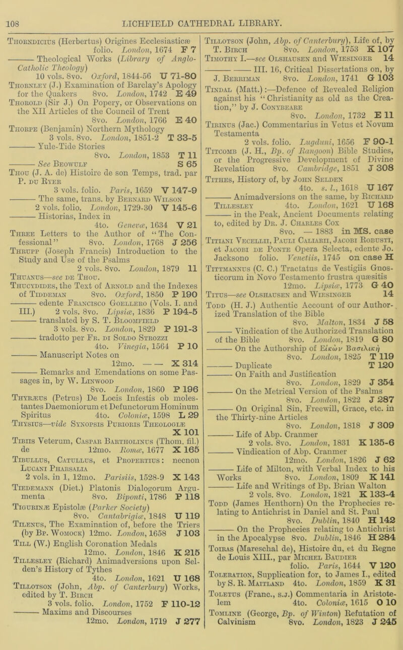 Thorndicius (Herbertus) Origines Ecclesiastics folio. London, 1674 F 7 Theological Works (Library of Anglo- Catholic Theology) 10 vols. 8vo. Oxford, 1844-56 U 71-80 Tiiornley (J.) Examination of Barclay’s Apology for the Quakers 8vo. London, 1742 E 49 Thorold (Sir J.) On Popery, or Observations on the XII Articles of the Council of Trent 8vo. London, 1766 E 40 Thorpe (Benjamin) Northern Mythology 8 vols. 8vo. London, 1851-2 T 33-5 Yule-Tide Stories 8vo. London, 1853 T 11 See Beowulf S 65 Thou (J. A. de) Histoire de son Temps, trad, par P. du Ryer 3 vols. folio. Paris, 1659 V 147-9 The same, trans. by Bernard Wilson 2 vols. folio. London, 1729-30 V 145-6 Historias, Index in 4to. Geneves, 1634 V 21 Three Letters to the Author of “ The Con- fessional” 8vo. London, 1768 J 256 Tiirupp (Joseph Francis) Introduction to the Study and Use of the Psalms 2 vols. 8vo. London, 1879 11 Thuanus—see de Tiiou. Thucydides, the Text of Arnold and the Indexes of Tiddehan 8vo. Oxford, 1850 P 190 ■ edente Francisco Goellero (Vols. I. and III.) 2 vols. 8vo. Lipsice, 1836 P 194-5 translated by S. T. Bloomfield 3 vols. 8vo. London, 1829 P 191-3 tradotto per Fr. di Soldo Strozzi 4to. Vinegia, 1564 P 10 Manuscript Notes on 12mo. X 314 Remarks and Emendations on some Pas- sages in, by W. Linwood 8vo. London, 1860 P 196 Thytleus (Petrus) De Locis Infestis ob moles- tantes Daemoniorum et Defunctorum Hominum Spiritus 4to. Colonics, 1598 L 29 Thysius—vide Synopsis Purioris Theologize X 101 Tibiis Veterum, Caspar Bartholinus (Thom, fil.) de 12mo. Romes, 1677 X 165 Tibullus, Catullus, et Propertius : necnon Lucani Pharsalia 2 vols. in 1, 12mo. Parisiis, 1528-9 X 143 Tiedemann (Diet.) Platonis Dialogorum Argu- menta 8vo. Biponti, 1786 P 118 Tigurin/e Epistolie (Parker Society) 8vo. Cantabrigice, 1848 U 119 Tilenus, The Examination of, before the Triers (by Bp. Womock) 12mo. London, 1658 J 103 Till (W.) English Coronation Medals 12mo. London, 1846 K 215 Tillesley (Richard) Animadversions upon Sel- den’s History of Tythes 4to. London, 1621 U 168 Tillotson (John, A bp. of Canterbury) Works, edited by T. Birch 3 vols. folio. London, 1752 F 110-12 Maxims and Discourses 12mo. London, 1719 J 277 Tillotson (John, Abp. of Canterbury), Life of, by T. Birch 8vo. London, 1753 K 107 Timothy I.—see Olshausen and Wiesinger 14 III. 16, Critical Dissertations on, by J. Berriman 8vo. London, 1741 G 103 Tindal (Matt.)Defence of Revealed Religion against his “ Christianity as old as the Crea- tion,” by J. Conybeare 8vo. London, 1732 E 11 Tirinus (Jac.) Commentarius in Vctus et Novum Testamenta 2 vols. folio. Lugduni, 1656 F 90-1 Titcomb (J. H., Bp. of Rangoon) Bible Studies, or the Progressive Development of Divine Revelation 8vo. Cambridge, 1851 J 308 Tithes, History of, by John Selden 4to. s. L, 1618 U 167 Animadversions on the same, by Richard Tillesley 4to. London, 1621 U168 in the Peak, Ancient Documents relating to, edited by Dr. J. Charles Cox 8vo. — 1883 in MS. case Titiani Vecellii, Pauli Caliarii, Jacobi Robusti, et Jacobi de Ponte Opera Selecta, edente Jo. Jacksono folio. Venetiis, 1745 on case H Tittmannus (C. C.) Tractatus de Vestigiis Gnos- ticorum in Novo Testamento frustra quaesitis 12mo. Lipsice, 1773 G 40 Titus—see Olshausen and Wiesinger 14 Todd (H. J.) Authentic Account of our Author- ized Translation of the Bible 8vo. Malton, 1834 J 58 Vindication of the Authorized Translation of the Bible 8vo. London, 1819 G 80 On the Authorship of Ei’icwf BaenXacr) 8vo. London, 1825 T 119 Duplicate T 120 On Faith and Justification 8vo. London, 1829 J 354 On the Metrical Version of the Psalms 8vo. London, 1822 J 287 On Original Sin, Freewill, Grace, etc. in the Thirty-nine Articles 8vo. London, 1818 J 309 Life of Abp. Cranmer 2 vols. 8vo. London, 1831 K 135-6 Vindication of Abp. Cranmer 12mo. London, 1826 J 62 Life of Milton, with Verbal Index to his Works 8vo. London, 1809 K 141 Life and Writings of Bp. Brian Walton 2 vols. 8vo. London, 1821 K 133-4 Todd (Janies Henthorn) On the Prophecies re- lating to Antichrist in Daniel and St. Paul 8vo. Dublin, 1S40 H 142 On the Prophecies relating to Antichrist in the Apocalypse 8vo. Dublin, 1846 H 284 Toiras (Mareschal de), Histoire du, et du Regne de Louis XIII., par Michel Baudieii folio. Paris, 1644 V 120 Toleration, Supplication for, to James I., edited by S. R. Maitland 4to. London, 1859 K 31 Toletus (Franc., s.j.) Commentaria in Aristote- lem 4to. Colonics, 1615 O 10 Tomline (George, Bp. of Winton) Refutation of Calvinism 8vo. London, 1823 J 245