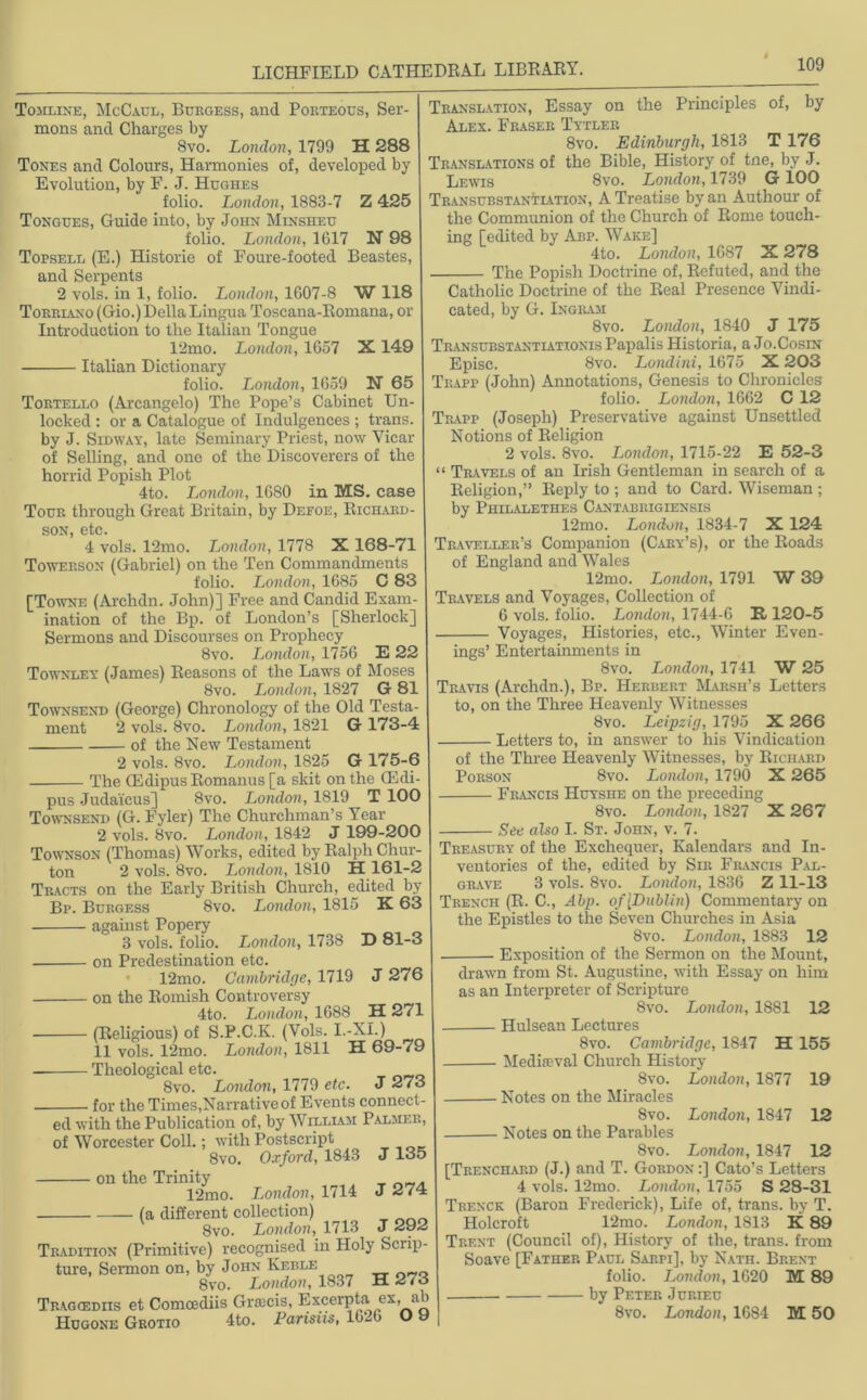 Tomline, McCaul, Burgess, and Porteous, Ser- mons and Charges by 8vo. London, 1799 H 288 Tones and Colours, Harmonies of, developed by Evolution, by F. J. Hughes folio. London, 1883-7 Z 425 Tongues, Guide into, by John Minsheu folio. London, 1617 N 98 Topsell (E.) Historie of Foure-footed Beastes, and Serpents 2 vols. in 1, folio. London, 1G07-8 W 118 Torriano (Gio.) Della Lingua Toscana-Romana, or Introduction to the Italian Tongue 12mo. London, 1G57 X149 Italian Dictionary folio. London, 1G59 N 65 Tortello (Arcangelo) The Pope’s Cabinet Un- locked : or a Catalogue of Indulgences ; trans. by J. Sidway, late Seminary Priest, now Vicar of Selling, and one of the Discoverers of the horrid Popish Plot 4to. London, 1680 in MS. case Tour through Great Britain, by Defoe, Richard- son, etc. 4 vols. 12mo. London, 1778 X 168-71 Towerson (Gabriel) on the Ten Commandments folio. London, 1685 C 83 [Towne (Arclidn. John)] Free and Candid Exam- ination of the Bp. of London’s [Sherlock] Sermons and Discourses on Prophecy 8vo. London, 175G E 22 Townley (James) Reasons of the Laws of Moses 8vo. London, 1827 G 81 Townsend (George) Chronology of the Old Testa- ment 2 vols. 8vo. London, 1821 G 173-4 of the New Testament 2 vols. 8vo. London, 1825 G 175-6 The CE dipus Romanus [a skit on the CEdi- pus Judaicus] 8vo. London, 1819 T 100 Townsend (G. Fyler) The Churchman’s Year 2 vols. 8vo. London, 1842 J 199-200 Townson (Thomas) Works, edited by Ralph Chur- ton 2 vols. 8vo. London, 1810 H 161-2 Tracts on the Early British Church, edited by Bp. Burgess 8vo. London, 1815 K 63 against Popery 3 vols. folio. London, 1738 D 81-3 on Predestination etc. 12mo. Cambridge, 1719 J 276 on the Romish Controversy 4to. London, 1688 H 271 (Religious) of S.P.C.K. (Vols. I.-XI.) 11 vols. 12mo. London, 1811 H 69-79 Theological etc. _ 8vo. London, 1779 etc. J 2/3 for the Times,Narrative of Events connect- ed with the Publication of, by William Palmer, of Worcester Coll.; with Postscript 8vo. Oxford, 1843 J 135 on the Trinity 12mo. London, 1714 (a different collection) 8vo. London, 1713 J 292 Tradition (Primitive) recognised in Holy Scrip- ture, Sermon on, by John Keble 8vo. London, 1837 it ^/o Tragcediis et Comoediis Gratis, Excerpta ex, ab Hugone Grotio 4to. Parisus, 16-.6 U y Translation, Essay on the Principles of, by Alex. Fraser Tytler 8vo. Edinburgh, 1813 T 176 Translations of the Bible, History of tne, by J. Lewis 8vo. London, 1739 G 100 Transubstantlvtion, A Treatise by an Authour of the Communion of the Church of Rome touch- ing [edited by Abp. Wake] 4to. London, 1687 X 278 The Popish Doctrine of, Refuted, and the Catholic Doctrine of the Real Presence Vindi- cated, by G.Ingram 8vo. London, 1840 J 175 Transubstantiationis Papalis Historia, a Jo.Cosin Episc. 8vo. Londini, 1675 X 203 Trapp (John) Annotations, Genesis to Chronicles folio. London, 1662 C 12 Trapp (Joseph) Preservative against Unsettled Notions of Religion 2 vols. 8vo. London, 1715-22 E 52-3 “ Travels of an Irish Gentleman in search of a Religion,” Reply to ; and to Card. Wiseman ; by Philalethes Cantabrigiensis 12mo. London, 1834-7 X 124 Traveller’s Companion (Cary’s), or the Roads of England and Wales 12mo. London, 1791 W 39 Travels and Voyages, Collection of 6 vols. folio. London, 1744-6 II120-5 Voyages, Histories, etc., Winter Even- ings’ Entertainments in 8vo. London, 1741 W 25 Travis (Archdn.), Bp. Herbert Marsh’s Letters to, on the Three Heavenly Witnesses 8vo. Leipzig, 1795 X 266 Letters to, in answer to his Vindication of the Three Heavenly Witnesses, by Richard Porson 8vo. London, 1790 X 265 Francis Huyshe on the preceding 8vo. London, 1827 X 267 See also I. St. John, v. 7. Treasury of the Exchequer, Kalendars and In- ventories of the, edited by Sir Francis Pal- grave 3 vols. 8vo. London, 1836 Z 11-13 Trench (R. C., Abp. of [Dublin) Commentary on the Epistles to the Seven Churches in Asia 8vo. London, 1883 12 Exposition of the Sermon on the Mount, J 274 drawn from St. Augustine, with Essay on him as an Interpreter of Scripture 8vo. London, 1881 12 Hulsean Lectures 8vo. Cambridge, 1847 H 155 Mediaeval Church History 8vo. London, 1877 19 Notes on the Miracles 8vo. London, 1847 12 Notes on the Parables 8vo. London, 1847 12 [Trenchard (J.) and T. Gordon :] Cato’s Letters 4 vols. 12mo. London, 1755 S 28-31 Trenck (Baron Frederick), Life of, trans. by T. Holcroft 12mo. London, 1813 K 89 Trent (Council of), History of the, trans. from Soave [Father Paul Sarpi], by Nath. Brent folio. London, 1620 M 89 by Peter Jurieu