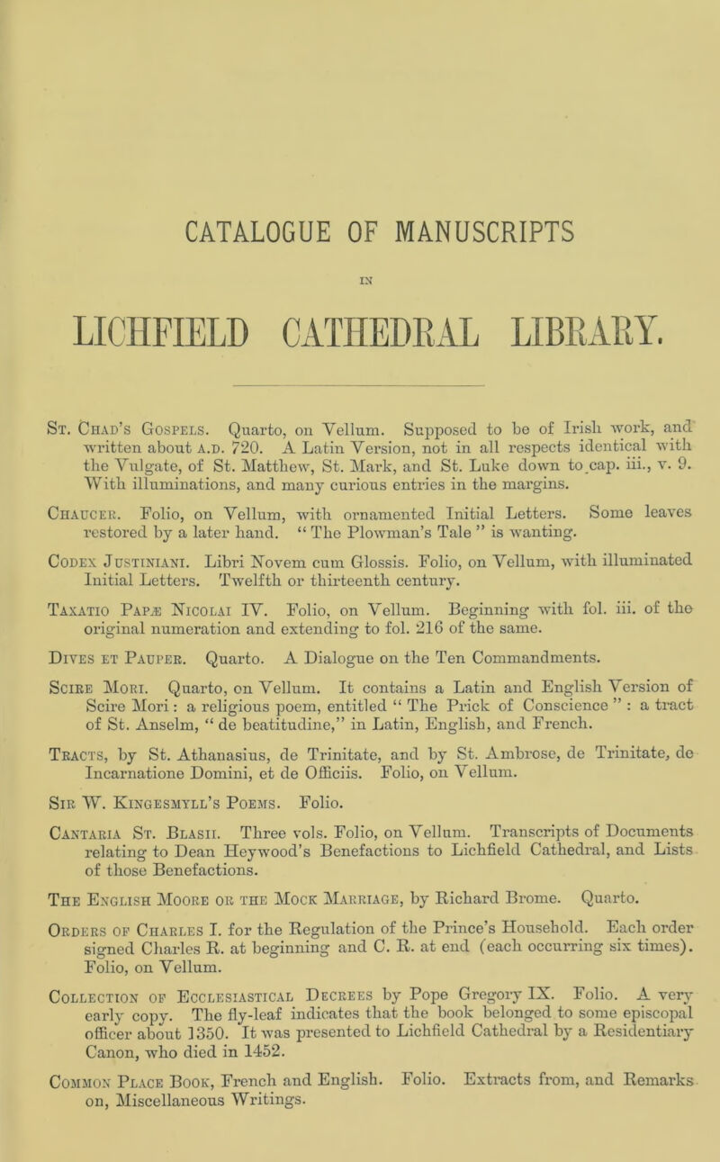 CATALOGUE OF MANUSCRIPTS IN LICHFIELD CATHEDRAL LIBRARY. St. Chad’s Gospels. Quarto, on Vellum. Supposed to be of Irish work, and written about A.D. 720. A Latin Version, not in all respects identical with the Vulgate, of St. Matthew, St. Mark, and St. Luke down tocap. iii., v. 9. With illuminations, and many curious entries in the margins. Chaucer. Folio, on Vellum, with ornamented Initial Letters. Some leaves restored by a later hand. “ The Plowman’s Tale ” is wanting. Codex Justiniani. Libri Novem cum Glossis. Folio, on Vellum, with illuminated Initial Letters. Twelfth or thirteenth century. Taxatio Papje Nicolai IV. Folio, on Vellum. Beginning with fob iii. of the original numeration and extending to fol. 216 of the same. Dives et Pauper. Quarto. A Dialogue on the Ten Commandments. Scire Mori. Quarto, on Vellum. It contains a Latin and English Version of Scire Mori: a religious poem, entitled “ The Prick of Conscience ” : a tract of St. Anselm, “ de beatitudine,” in Latin, English, and French. Tracts, by St. Athanasius, de Trinitate, and by St. Ambrose, de Trinitate, de Incarnatione Domini, et de Officiis. Folio, on Vellum. Sir W. Kingesmyll’s Poems. Folio. Cantaria St. Blasii. Three vols. Folio, on Vellum. Transcripts of Documents relating to Dean Heywood’s Benefactions to Lichfield Cathedral, and Lists of those Benefactions. The English Moore or the Mock Marriage, by Richard Brome. Quarto. Orders op Charles I. for the Regulation of the Prince’s Household. Each order signed Charles R. at beginning and C. R. at end (each occurring six times). Folio, on Vellum. Collection op Ecclesiastical Decrees by Pope Gregory IX. Folio. A very early copv. The fly-leaf indicates that the book belonged to some episcopal officer about 1350. It was presented to Lichfield Cathedral by a Residentiary Canon, who died in 1452. Common Place Book, French and English. Folio. Extracts from, and Remarks on, Miscellaneous Writings.