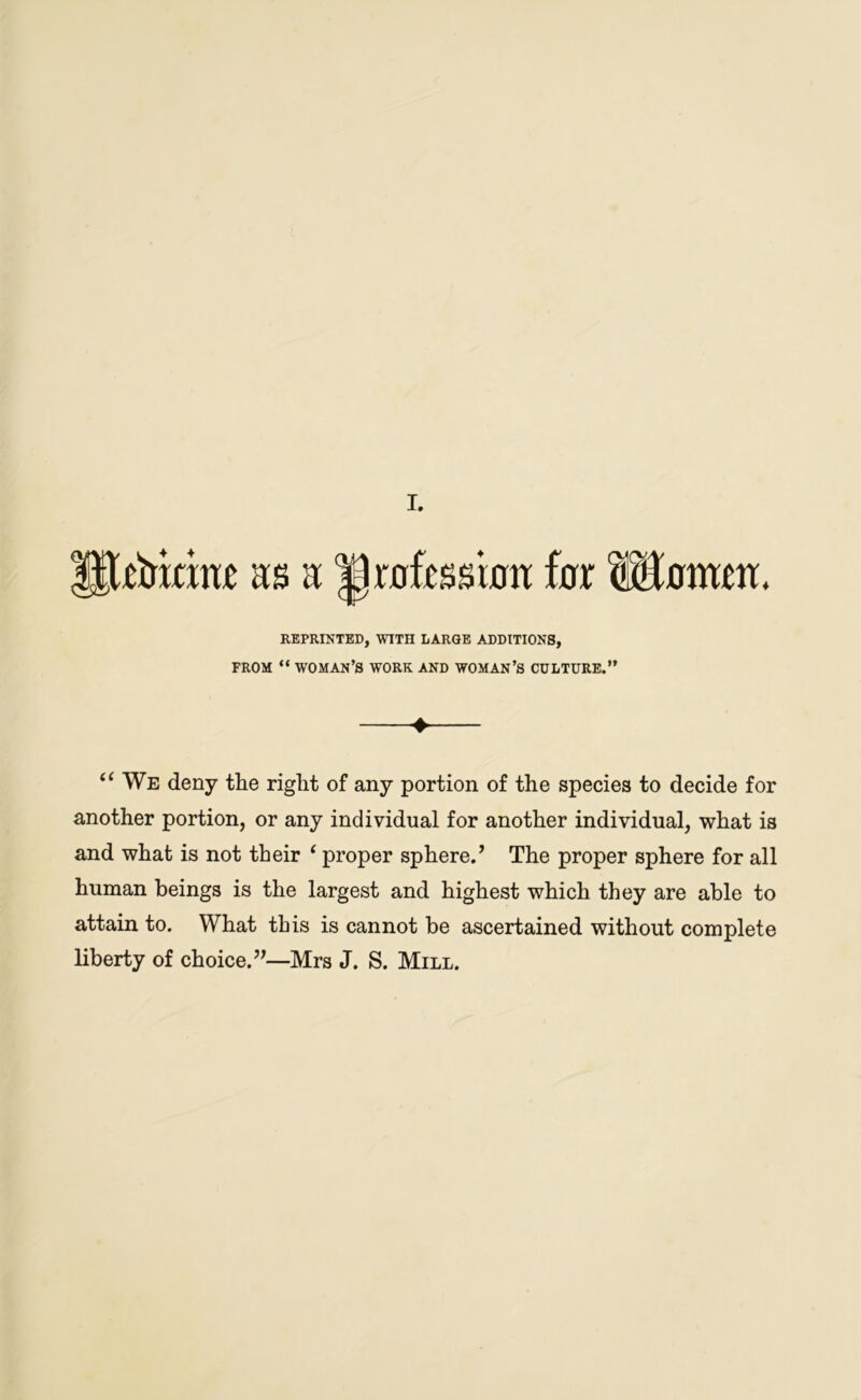 tismm as a Drafcssioa far ftBamm, REPRINTED, WITH LARGE ADDITIONS, FROM “ WOMAN’S WORK AND WOMAN’S CULTURE.” ♦ (f We deny the right of any portion of the species to decide for another portion, or any individual for another individual, what is and what is not their ‘ proper sphere.’ The proper sphere for all human beings is the largest and highest which they are able to attain to. What this is cannot be ascertained without complete liberty of choice.”—Mrs J. S. Mill.