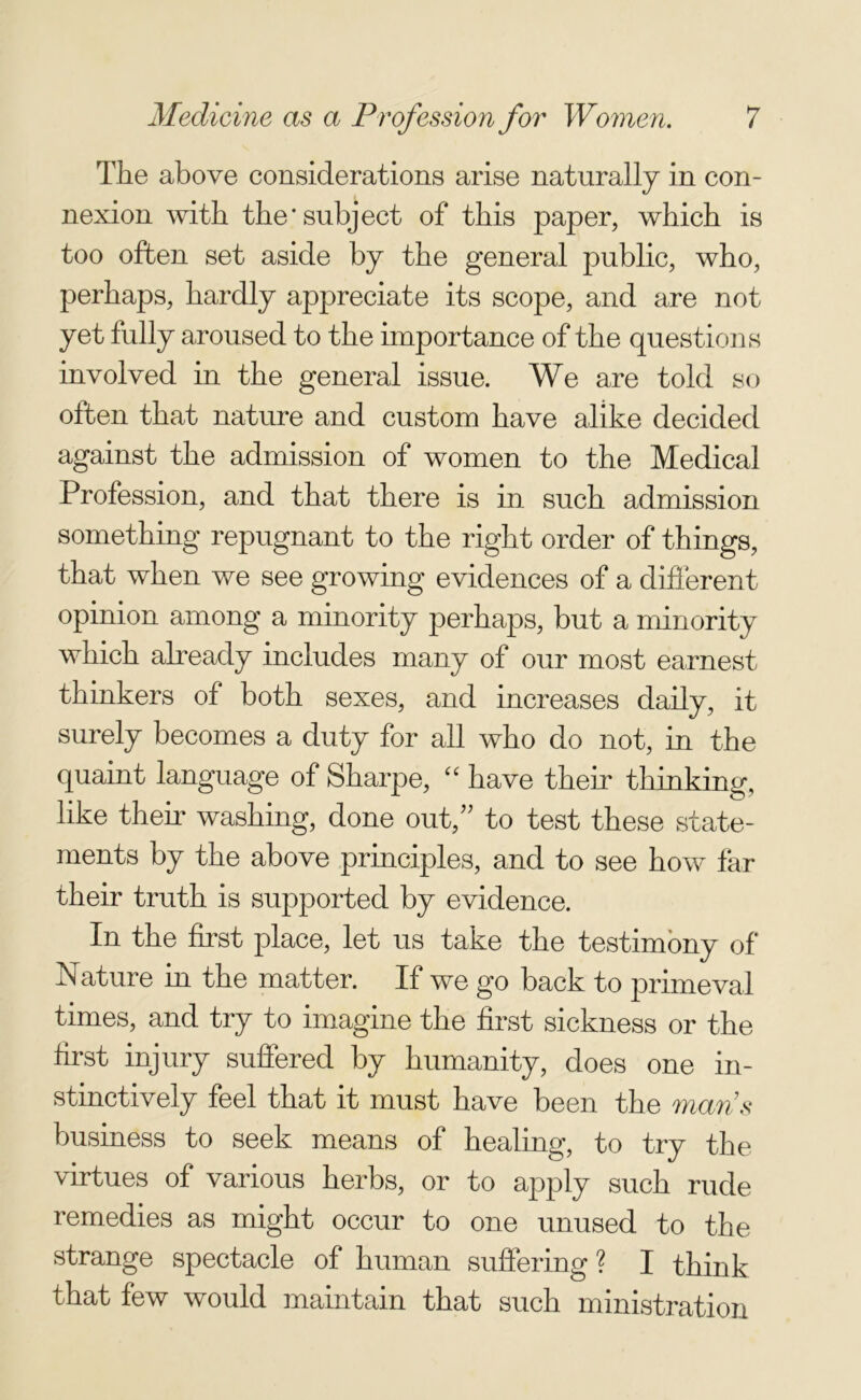 The above considerations arise naturally in con- nexion with the* subject of this paper, which is too often set aside by the general public, who, perhaps, hardly appreciate its scope, and are not yet fully aroused to the importance of the questions involved in the general issue. We are told so often that nature and custom have alike decided against the admission of women to the Medical Profession, and that there is in such admission something repugnant to the right order of things, that when we see growing evidences of a different opinion among a minority perhaps, but a minority which already includes many of our most earnest thinkers of both sexes, and increases daily, it surely becomes a duty for all who do not, in the quaint language of Sharpe, “ have their thinking, like them washing, done out,” to test these state- ments by the above principles, and to see how far their truth is supported by evidence. In the first place, let us take the testimony of Nature in the matter. If we go back to primeval times, and try to imagine the first sickness or the first injury suffered by humanity, does one in- stinctively feel that it must have been the maps business to seek means of healing, to try the virtues of various herbs, or to apply such rude remedies as might occur to one unused to the strange spectacle of human suffering ? I think that few would maintain that such ministration