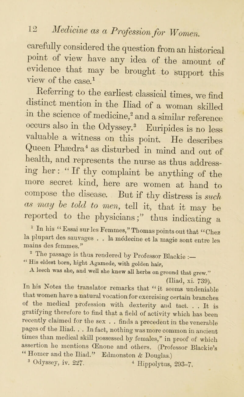carefully considered the question from an historical pomt of view have any idea of the amount of evidence that may be brought to support this view of the case.1 e Referring to the earliest classical times, we find distinct mention in the Iliad of a woman skilled in the science of medicine,2 and a similar reference occurs also in the Odyssey.3 Euripides is no less valuable a witness on this point. He describes Queen Phaedra as disturbed in mind and out of health, and represents the nurse as thus address- ing her : If thy complaint be anything of the more secret kind, here are women at hand to compose the disease. But if thy distress is such as may he told to men, tell it, that it may be reported to the physicians; thus indicating a 1 In his Essai sur les Eemmes,” Thomas points out that “Chez la plupart des sauvages . . la medecine et la magie sont entre les mains des femmes.” 2 Tlie passage is thus rendered by Professor Blackie <£ His eldest born, hight Agamede, with golden hair, A leech was she, and well she knew all herbs onground that grew.” (Iliad, xi. 739). In his ^Notes the translator remarks that “it seems undeniable that women have a natural vocation for exercising certain branches of the medical profession with dexterity and tact. . . It is gratifying therefore to find that a field of activity which has been recently claimed for the sex . . finds a precedent in the venerable pages of the Iliad. . . In fact, nothing was more common in ancient times than medical skill possessed by females,” in proof of which assertion he mentions CEnone and others. (Professor Blackie’s “ Homer and the Iliad.” Edmonston <fe Douglas.)