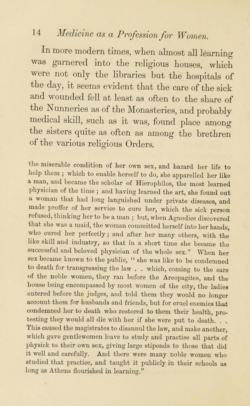 In more modern times, when almost all learning was garnered into the religious houses, which were not only the libraries but the hospitals of the day, it seems evident that the care of the sick and wounded fell at least as often to the share of the Nunneries as of the Monasteries, and probably medical skill, such as it was, found place among the sisters quite as often as among the brethren of the various religious Orders. the miserable condition of her own sex, and hazard her life to help them ; which to enable herself to do, she apparelled her like a man, and became the scholar of Hierophilos, the most learned physician of the time ; and having learned the art, she found out a woman that had long languished under private diseases, and made proffer of her service to cure her, which the sick person refused, thinking her to be a man ; but, when Agnodice discovered that she was a maid, the woman committed herself into her hands, who cured her perfectly; and after her many others, with the like skill and industry, so that in a short time she became the successful and beloved physician of the whole sex.” When her sex became known to the public, “ she was like to be condemned to death for transgressing the law . . which, coming to the ears of the noble women, they ran before the Areopagites, and the house being encompassed by most women of the city, the ladies entered before the judges, and told them they would no longer account them for husbands and friends, but for cruel enemies that condemned her to death who restored to them their health, pro- testing they would all die with her if she were put to death. This caused the magistrates to disannul the law, and make another, which gave gentlewomen leave to study and practise all parts of physick to their own sex, giving large stipends to those that did it well and carefully. And there were many noble women who studied that practice, and taught it publicly in their schools as long as Athens flourished in learning.”