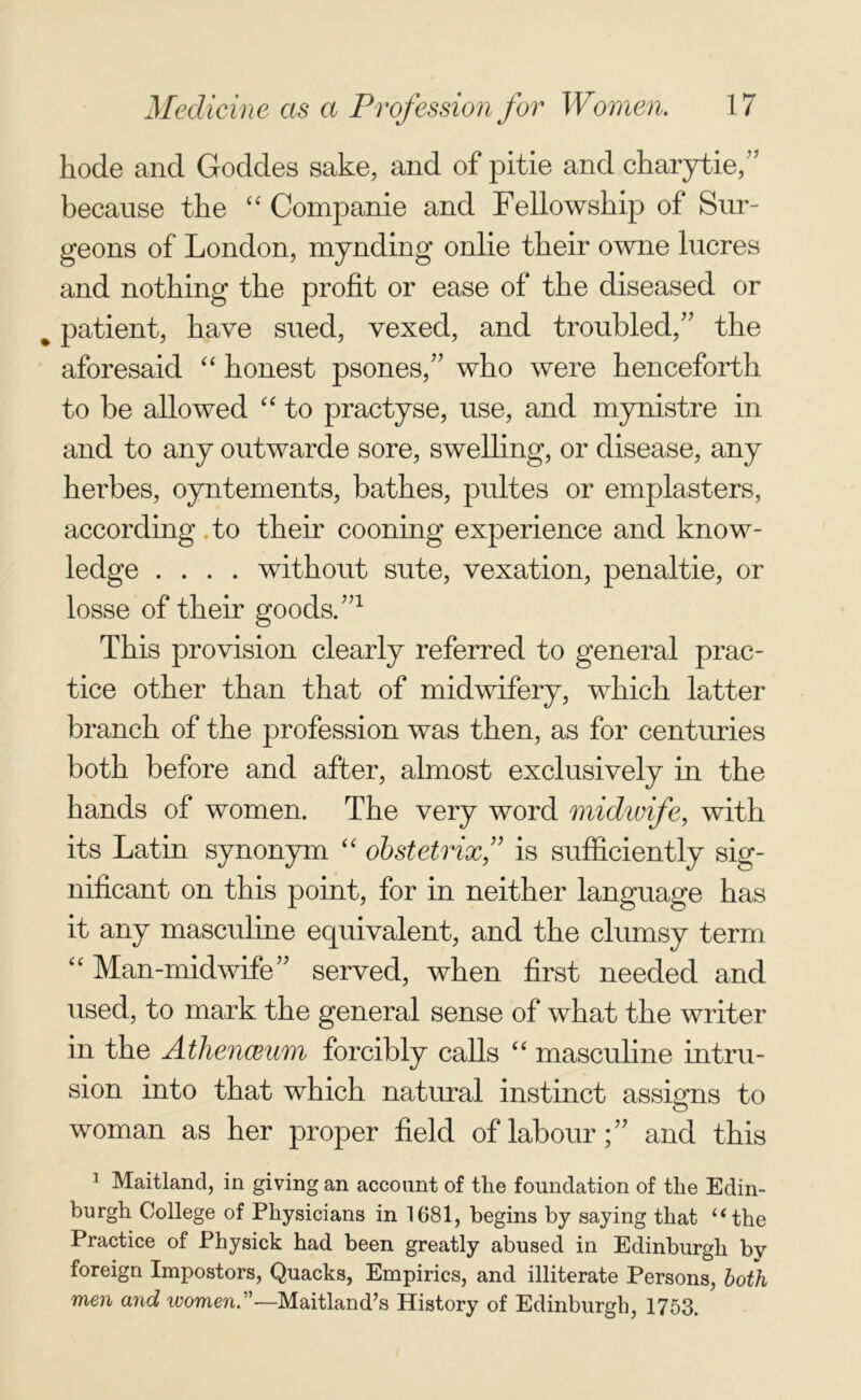 hode and Goddes sake, and of pitie and charytie,’7 because the “ Companie and Fellowship of Sur- geons of London, mynding onlie their owne lucres and nothing the profit or ease of the diseased or % patient, have sued, vexed, and troubled/7 the aforesaid “ honest psones,77 who were henceforth to be allowed “ to practyse, use, and mynistre in and to any outwarde sore, swelling, or disease, any herbes, oyntements, bathes, pultes or emplasters, according .to their cooning experience and know- ledge .... without sute, vexation, penaltie, or losse of their goods.771 This provision clearly referred to general prac- tice other than that of midwifery, which latter branch of the profession was then, as for centuries both before and after, almost exclusively in the hands of women. The very word midwife, with its Latin synonym “ obstetrix,7? is sufficiently sig- nificant on this point, for in neither language has it any masculine equivalent, and the clumsy term “ Man-midwife77 served, when first needed and used, to mark the general sense of what the writer in the Athenaeum forcibly calls “ masculine intru- sion into that which natural instinct assigns to woman as her proper field of labour;77 and this 1 Maitland, in giving an account of the foundation of the Edin- burgh College of Physicians in 1681, begins by saying that “the Practice of Physick had been greatly abused in Edinburgh bv foreign Impostors, Quacks, Empirics, and illiterate Persons, both men and ivomen—Maitland’s History of Edinburgh, 1753.
