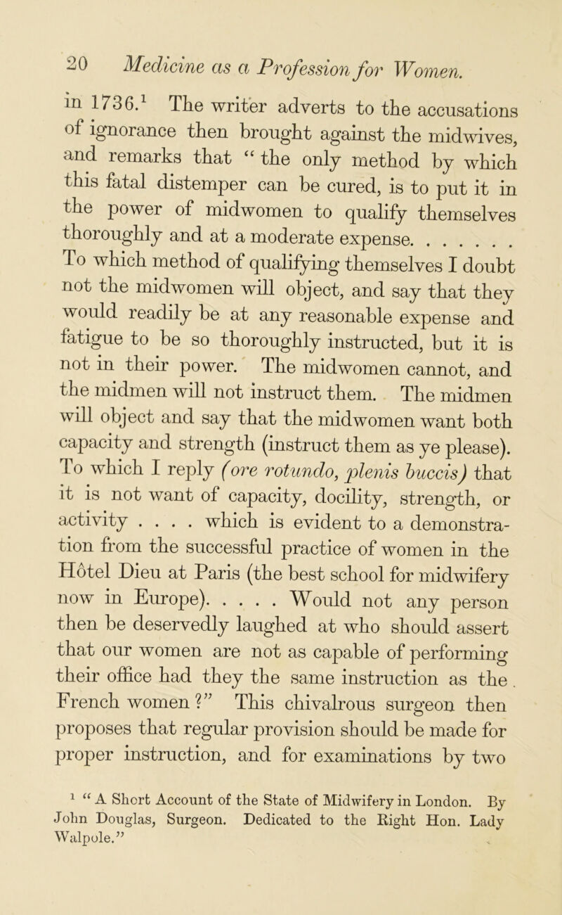 in 1736.1 The writer adverts to the accusations of ignorance then brought against the midwives, and remarks that “ the only method by which this fatal distemper can be cured, is to put it in the power of midwomen to qualify themselves thoroughly and at a moderate expense To which method of qualifying themselves I doubt not the midwomen will object, and say that they would readily be at any reasonable expense and fatigue to be so thoroughly instructed, but it is not in their power. The midwomen cannot, and the midmen will not instruct them. The midmen will object and say that the mid women want both capacity and strength (instruct them as ye please). To which I reply (ore rot undo, plenis buccis) that it is not want of capacity, docility, strength, or activity .... which is evident to a demonstra- tion from the successful practice of women in the Hotel Dieu at Paris (the best school for midwifery now in Europe) Would not any person then be deservedly laughed at who should assert that our women are not as capable of performing their office had they the same instruction as the French women V’ This chivalrous surgeon then proposes that regular provision should be made for proper instruction, and for examinations by two 1 “ A Short Account of the State of Midwifery in London. By John Douglas, Surgeon. Dedicated to the Bight Hon. Lady Walpole.”