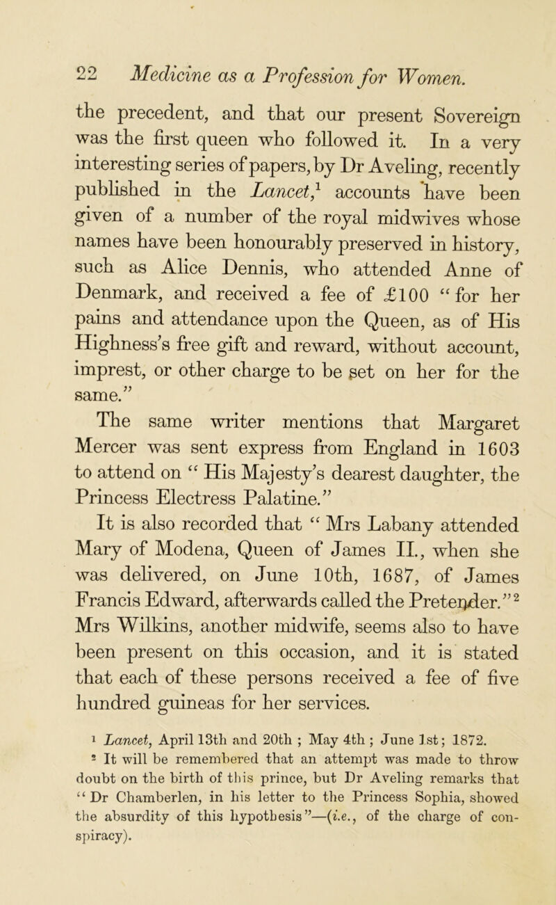 the precedent, and that our present Sovereign was the first queen who followed it. In a very interesting series of papers, by Dr Aveling, recently published in the Lancet,1 accounts have been given of a number of the royal mid wives whose names have been honourably preserved in history, such as Alice Dennis, who attended Anne of Denmark, and received a fee of £100 “for her pains and attendance upon the Queen, as of His Highness’s free gift and reward, without account, imprest, or other charge to be get on her for the same.” The same writer mentions that Margaret Mercer was sent express from England in 1603 to attend on “ His Majesty’s dearest daughter, the Princess Electress Palatine.” It is also recorded that “ Mrs Labany attended Mary of Modena, Queen of James II., when she was delivered, on June 10th, 1687, of James Francis Edward, afterwards called the Pretender,”2 Mrs Wilkins, another midwife, seems also to have been present on this occasion, and it is stated that each of these persons received a fee of five hundred guineas for her services. 1 Lancet, April 13th and 20th ; May 4th ; June 1st; 1872. 2 It will be remembered that an attempt was made to throw doubt on the birth of this prince, but Dr Aveling remarks that “Dr Chamberlen, in his letter to the Princess Sophia, showed the absurdity of this hypothesis ”—(i.eof the charge of con- spiracy).