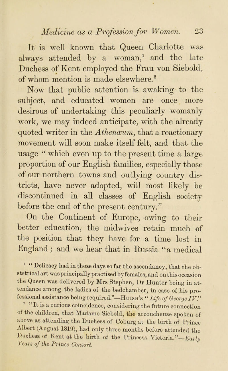 It is well known that Queen Charlotte was always attended by a woman,1 and the late Duchess of Kent employed the Frau von Siebold, of whom mention is made elsewhere.2 Now that public attention is awaking to the subject, and educated women are once more desirous of undertaking this peculiarly womanly work, we may indeed anticipate, with the already quoted writer in the Athenaeum, that a reactionary movement will soon make itself felt, and that the usage “ which even up to the present time a large proportion of our English families, especially those of our northern towns and outlying country dis- tricts, have never adopted, will most likely be discontinued in all classes of English society before the end of the present century.” On the Continent of Europe, owing to their better education, the midwives retain much of the position that they have for a time lost in England ; and we hear that in Russia “a medical 1 “ Delicacy had in those days so far the ascendancy, that the ob- stetrical art was principally practised by females, and on this occasion the Queen was delivered by Mrs Stephen, i)r Hunter being in at- tendance among the ladies of the bedchamber, in case of his pro- fessional assistance being required.”—Huish’s “ Life of George IV.” “ It is a curious coincidence, considering the future connection of the children, that Madame Siebold, the accoucheuse spoken of above as attending the Duchess of Coburg at the birth of Prince Albert (August 1819), had only three months before attended the Doehess of Kent at the birth of the Princess Victoria.”—-Early Years of the Prince Consort