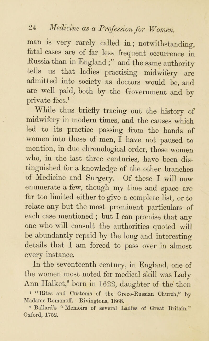 man is very rarely called in; notwithstanding, fatal cases are of far less frequent occurrence in Russia than in England ; ” and the same authority tells us that ladies practising midwifery are admitted into society as doctors would be, and are well paid, both by the Government and by private fees.1 While thus briefly tracing out the history of midwifery in modern times, and the causes which led to its practice passing from the hands of women into those of men, I have not paused to mention, in due chronological order, those women who, in the last three centuries, have been dis- tinguished for a knowledge of the other branches of Medicine and Surgery. Of these I will now enumerate a few, though my time and space are far too limited either to give a complete list, or to relate any but the most prominent particulars of each case mentioned ; but I can promise that any one who will consult the authorities quoted will be abundantly repaid by the long and interesting details that I am forced to pass over in almost every instance. In the seventeenth century, in England, one of the women most noted for medical skill was Lady Ann Halket,2 born in 1622, daughter of the then 1 u Rites and Customs of the Greco-Russian Church,” by Madame Romanoff. Rivingtons, 1868. 2 Ballard’s “Memoirs of several Ladies of Great Britain.” Oxford, 1752.