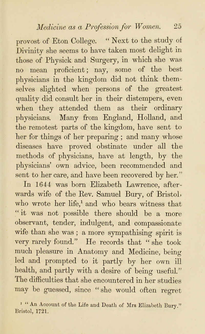 provost of Eton College. “ Next to the study of Divinity she seems to have taken most delight in those of Physick and Surgery, in which she was no mean proficient; nay, some of the best physicians in the kingdom did not think them- selves slighted when persons of the greatest quality did consult her in their distempers, even when they attended them as their ordinary physicians. Many from England, Holland, and the remotest parts of the kingdom, have sent to her for things of her preparing ; and many whose diseases have proved obstinate under all the methods of physicians, have at length, by the physicians’ own advice, been recommended and sent to her care, and have been recovered by her. ’' In 1644 was born Elizabeth Lawrence, after- wards wife of the Bev. Samuel Bury, of Bristol? who wrote her life,1 and who bears witness that, “ it was not possible there should be a more observant, tender, indulgent, and compassionate wife than she was ; a more sympathising spirit is very rarely found.” He records that “ she took much pleasure in Anatomy and Medicine, being led and prompted to it partly by her own ill health, and partly with a desire of being useful.” The difficulties that she encountered in her studies may be guessed, since “ she would often regret 1 “ An Account of the Life and Death of Mrs Elizabeth Bury.” Bristol, 1721.