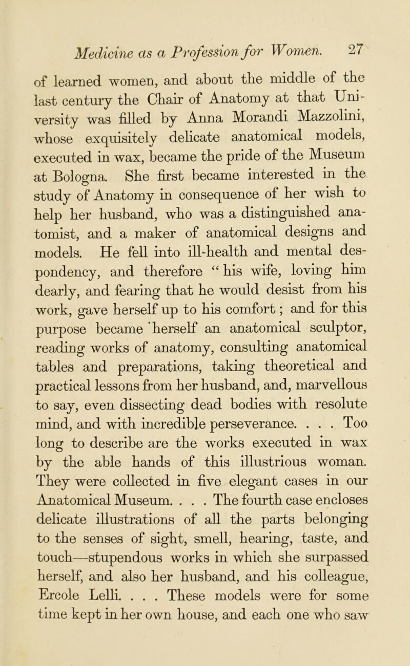 of learned women, and about the middle of the last century the Chair of Anatomy at that Uni- versity was filled by Anna Morandi Mazzolini, whose exquisitely delicate anatomical models, executed in wax, became the pride of the Museum at Bologna. She first became interested in the study of Anatomy in consequence of her wish to help her husband, who was a distinguished ana- tomist, and a maker of anatomical designs and models. He fell into ill-health and mental des- pondency, and therefore “ his wife, loving him dearly, and fearing that he would desist from his work, gave herself up to his comfort; and for this purpose became herself an anatomical sculptor, reading works of anatomy, consulting anatomical tables and preparations, taking theoretical and practical lessons from her husband, and, marvellous to say, even dissecting dead bodies with resolute mind, and with incredible perseverance. ... Too long to describe are the works executed in wax by the able hands of this illustrious woman. They were collected in five elegant cases in our Anatomical Museum. . . . The fourth case encloses delicate illustrations of all the parts belonging to the senses of sight, smell, hearing, taste, and touch—stupendous works in which she surpassed herself, and also her husband, and his colleague, Ercole Lelli. . . . These models were for some time kept in her own house, and each one who saw