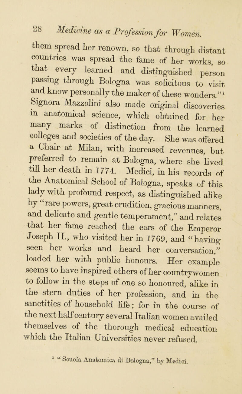 them spread her renown, so that through distant countries was spread the fame of her works, so that every learned and distinguished person passing through Bologna was solicitous to visit and know personally the maker of these wonders.”1 Signora Mazzolini also made original discoveries in anatomical science, which obtained for her many marks of distinction from the learned colleges and societies of the day. She was offered a Chair at Milan, with increased revenues, but preferred to remain at Bologna, where she lived till her death in 1774. Medici, in his records of the Anatomical School of Bologna, speaks of this lady with profound respect, as distinguished alike by rare powers, great erudition, gracious manners, and delicate and gentle temperament,” and relates that her fame reached the ears of the Emperor Joseph II, who visited her in 1769, and “having seen her works and heard her conversation,” loaded her with public honours. Her example seems to have inspired others of her countrywomen to follow in the steps of one so honoured, alike in the stern duties of her profession, and in the sanctities of household life; for in the course of the next half century several Italian women availed themselves of the thorough medical education which the Italian Universities never refused. 1 u Scuola Anatomica di Bologna,” by Medici.