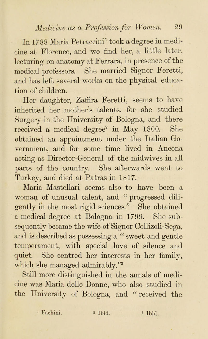 In 1788 Maria Petraccini1 took a degree in medi- cine at Florence, and we find her, a little later, lecturing on anatomy at Ferrara, in presence of the medical professors. She married Signor Feretti, and has left several works on the physical educa- tion of children. Her daughter, Zaffira Feretti, seems to have inherited her mother’s talents, for she studied Surgery in the University of Bologna, and there received a medical degree2 in May 1800. She obtained an appointment under the Italian Go- vernment, and for some time lived in Ancona acting as Director-General of the midwives in all parts of the country. She afterwards went to Turkey, and died at Patras in 1817. Maria Mastellari seems also to have been a woman of unusual talent, and “ progressed dili- gently in the most rigid sciences.” She obtained a medical degree at Bologna in 1799. She sub- sequently became the wife of Signor Collizoli-Sega, and is described as possessing a “ sweet and gentle temperament, with special love of silence and quiet. She centred her interests in her family, which she managed admirably.”3 Still more distinguished in the annals of medi- cine was Maria delle Donne, who also studied in the University of Bologna, and “ received the 1 Fachini. 2 Ibid. 3 Ibid.