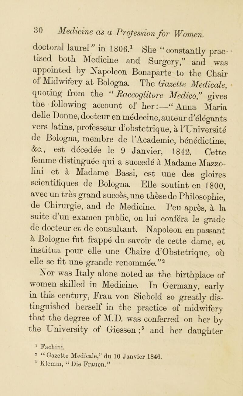 doctoral laurel ” in 1806.1 She “ constantly pram • tised both Medicine and Surgery/' and was appomted by Napoleon Bonaparte to the Chair of Midwifery at Bologna. The Gazette Medicale, quoting from the “ Raccoglitore Medico ” gives the following account of her:—“Anna Maria delle Donne, docteur en medecine, auteur d'elegants veis latms, professeur d obstetrique, a l'Universite de Bologna, membre de l’Academie, benedictine, &c., est decedee le 9 Janvier, 1842. Cette femme distinguee qui a succede a Madame Mazzo- lini et a Madame Bassi, est une des gloires scientifiques de Bologna. Elle soutint en 1800, avec un tres grand succes, une these de Philosophie, de Chirurgie, and de Medicine. Peu apres, a la suite d un examen public, on lui confera le grade de docteur et de consultant. Napoleon en passant h Bologne fut frappe du savoir de cette dame, et institua pour elle une Chaire d7 Obstetrique, oil elle se fit une grande renommee.”2 Nor was Italy alone noted as the birthplace of women skilled in Medicine. In Germany, early in this century, Frau von Siebold so greatly dis- tinguished herself in the practice of midwifery that the degree of M.D. was conferred on her by the University of Giessen ;3 and her daughter 1 Fachini. 3 “ Gazette Medicale,” du 10 Janvier 1846. 3 Klemm, “ Die Frauen.”