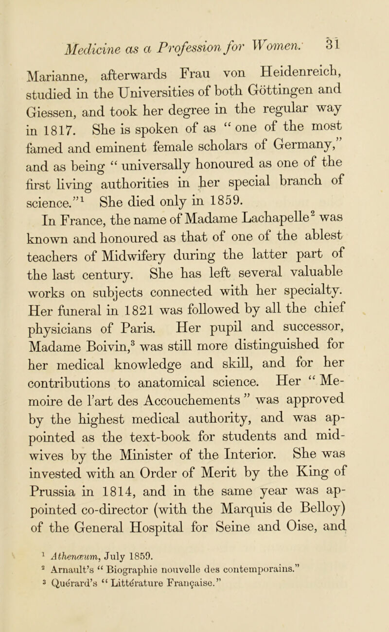 Marianne, afterwards Frau von Heidenreich, studied in the Universities of both Gottingen and Giessen, and took her degree in the regular way in 1817. She is spoken of as “ one of the most famed and eminent female scholars of Germany, and as being “ universally honoured as one of the first living authorities in her special branch of science/’1 She died only in 1859. In France, the name of Madame Lachapelle2 was known and honoured as that of one of the ablest teachers of Midwifery during the latter part of the last century. She has left several valuable works on subjects connected with her specialty. Her funeral in 1821 was followed by all the chief physicians of Paris. Her pupil and successor, Madame Boivin,3 was still more distinguished for her medical knowledge and skill, and for her contributions to anatomical science. Her “ Me- moire de I art des Accouchements ” was approved by the highest medical authority, and was ap- pointed as the text-book for students and mid- wives by the Minister of the Interior. She was invested with an Order of Merit by the King of Prussia in 1814, and in the same year was ap- pointed co-director (with the Marquis de Belloy) of the General Hospital for Seine and Oise, and 1 Athenceum, July 1850. 3 Arnault’s “ Biographie nouvelle des contemporains.” 3 Querard’s “ Litterature Franchise.’’
