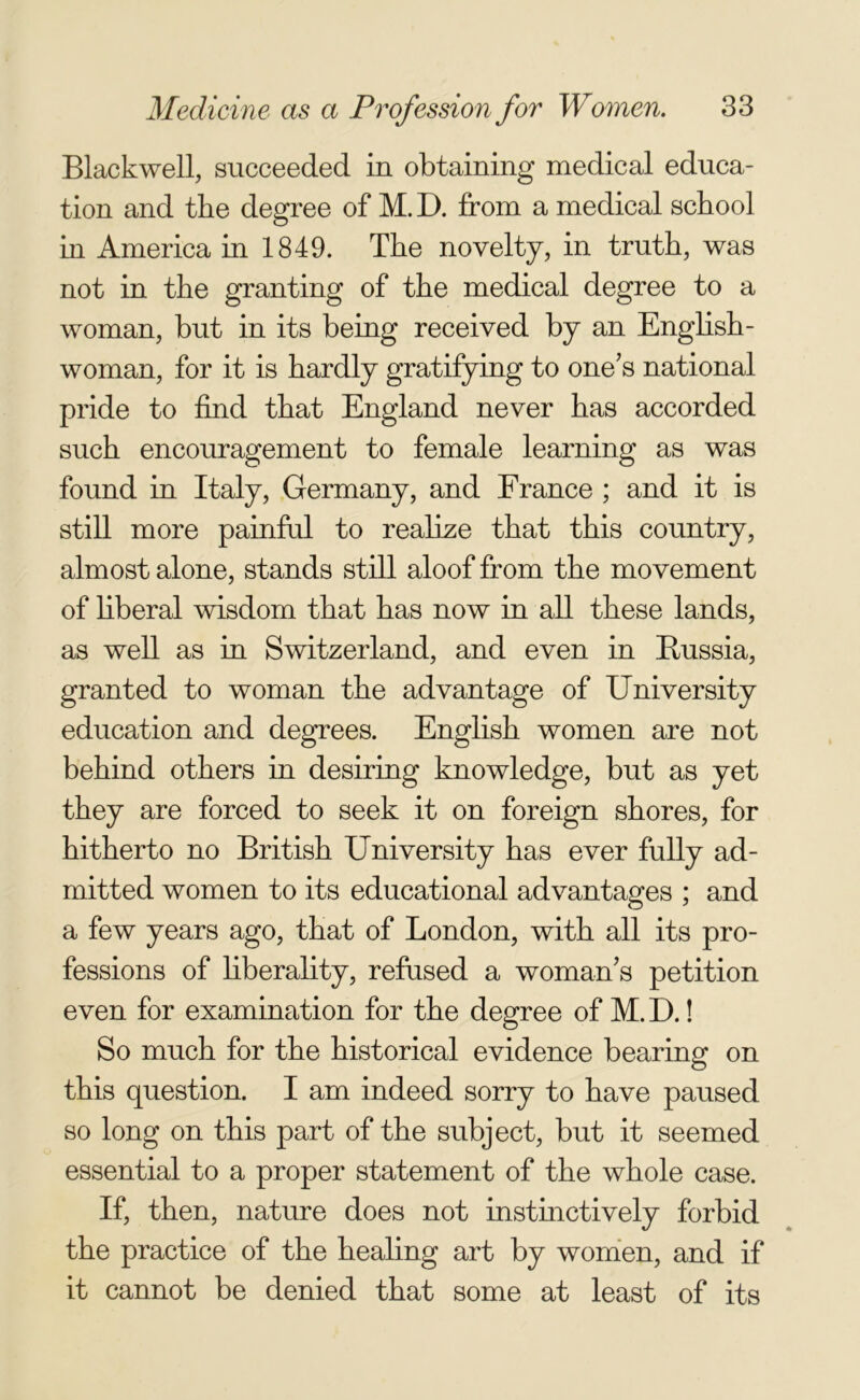 Blackwell, succeeded in obtaining medical educa- tion and the degree of M. D. from a medical school in America in 1849. The novelty, in truth, was not in the granting of the medical degree to a woman, but in its being received by an English- woman, for it is hardly gratifying to one's national pride to find that England never has accorded such encouragement to female learning as was found in Italy, Germany, and France ; and it is still more painful to realize that this country, almost alone, stands still aloof from the movement of liberal wisdom that has now in all these lands, as well as in Switzerland, and even in Bussia, granted to woman the advantage of University education and degrees. English women are not behind others in desiring knowledge, but as yet they are forced to seek it on foreign shores, for hitherto no British University has ever fully ad- mitted women to its educational advantages ; and a few years ago, that of London, with all its pro- fessions of liberality, refused a woman's petition even for examination for the degree of M. D.! So much for the historical evidence bearing on this question. I am indeed sorry to have paused so long on this part of the subject, but it seemed essential to a proper statement of the whole case. If, then, nature does not instinctively forbid the practice of the healing art by women, and if it cannot be denied that some at least of its