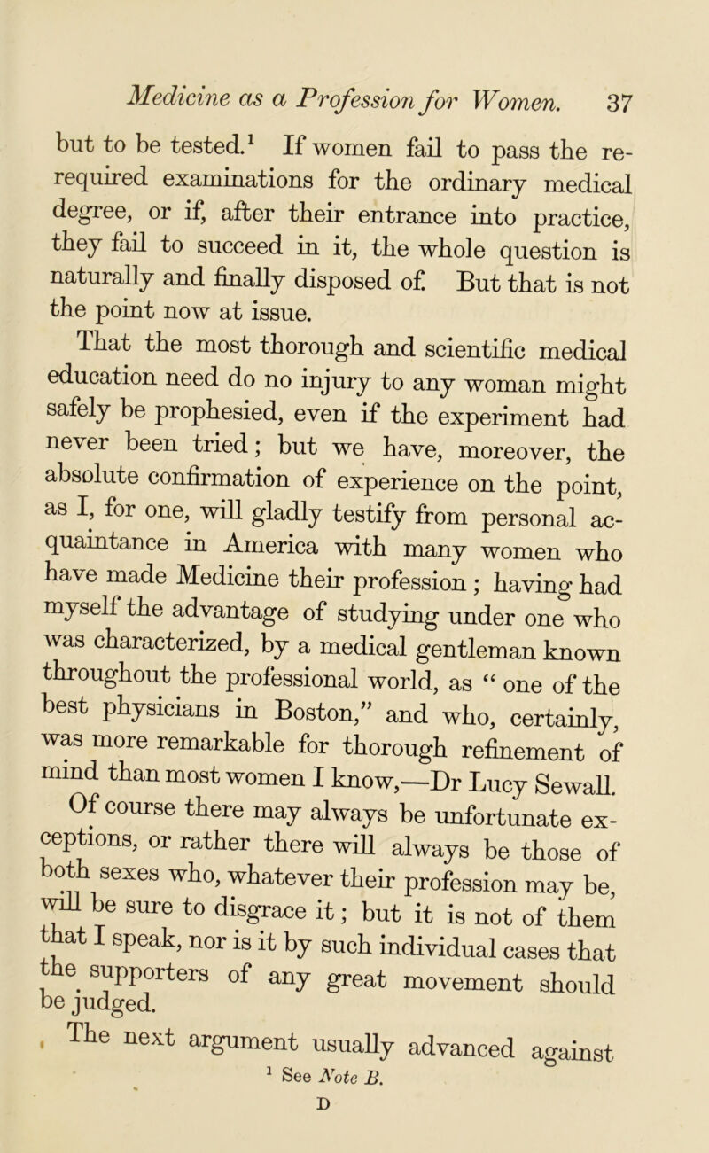 but to be tested.1 If women fail to pass the re- required examinations for the ordinary medical degree, or if, after their entrance into practice, they fail to succeed in it, the whole question is naturally and finally disposed of But that is not the point now at issue. That the most thorough and scientific medical education need do no injury to any woman might safely be prophesied, even if the experiment had ne\ er been tried; but we have, moreover, the absolute confirmation of experience on the point, as I, for one, will gladly testify from personal ac- quaintance in America with many women who have made JMedicine their profession j having had myself the advantage of studying under one who was characterized, by a medical gentleman known throughout the professional world, as “ one of the best physicians in Boston,” and who, certainly, was more remarkable for thorough refinement of mind than most women I know,—Dr Lucy Sewall. Of course there may always be unfortunate ex- ceptions, or rather there will always be those of both sexes who, whatever their profession may be, will be sure to disgrace it; but it is not of them that I speak, nor is it by such individual cases that he supporters of any great movement should be judged. The next argument usually advanced against 1 See Note B. % D