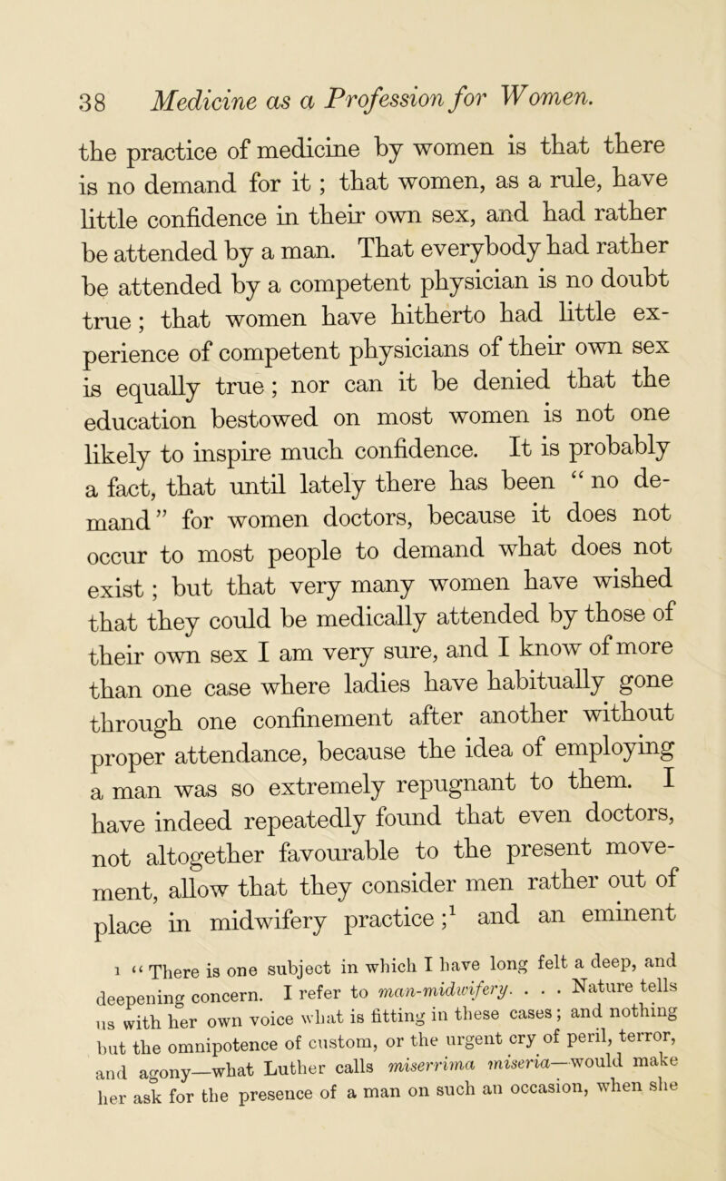 the practice of medicine by women is that there is no demand for it; that women, as a rule, have little confidence in their own sex, and had rather be attended by a man. That everybody had rather be attended by a competent physician is no doubt true ; that women have hitherto had little ex- perience of competent physicians of their own sex is equally true; nor can it be denied that the education bestowed on most women is not one likely to inspire much confidence. It is probably a fact, that until lately there has been “ no de- mand ” for women doctors, because it does not occur to most people to demand what does not exist; but that very many women have wished that they could be medically attended by those of their own sex I am very sure, and I know of more than one case where ladies have habitually gone through one confinement after anothei without proper attendance, because the idea of employing a man was so extremely repugnant to them. I have indeed repeatedly found that even doctors, not altogether favourable to the present move- ment, allow that they consider men rather out of place in midwifery practice;1 and an eminent 1 “ There is one subject in which I have long felt a deep, and deepening concern. I refer to man-midwifery. . . . Nature tells us with her own voice what is fitting in these cases; and nothing but the omnipotence of custom, or the urgent cry of peril, terror, and agony—what Luther calls miserrima miseria— would make her ask for the presence of a man on such an occasion, when she