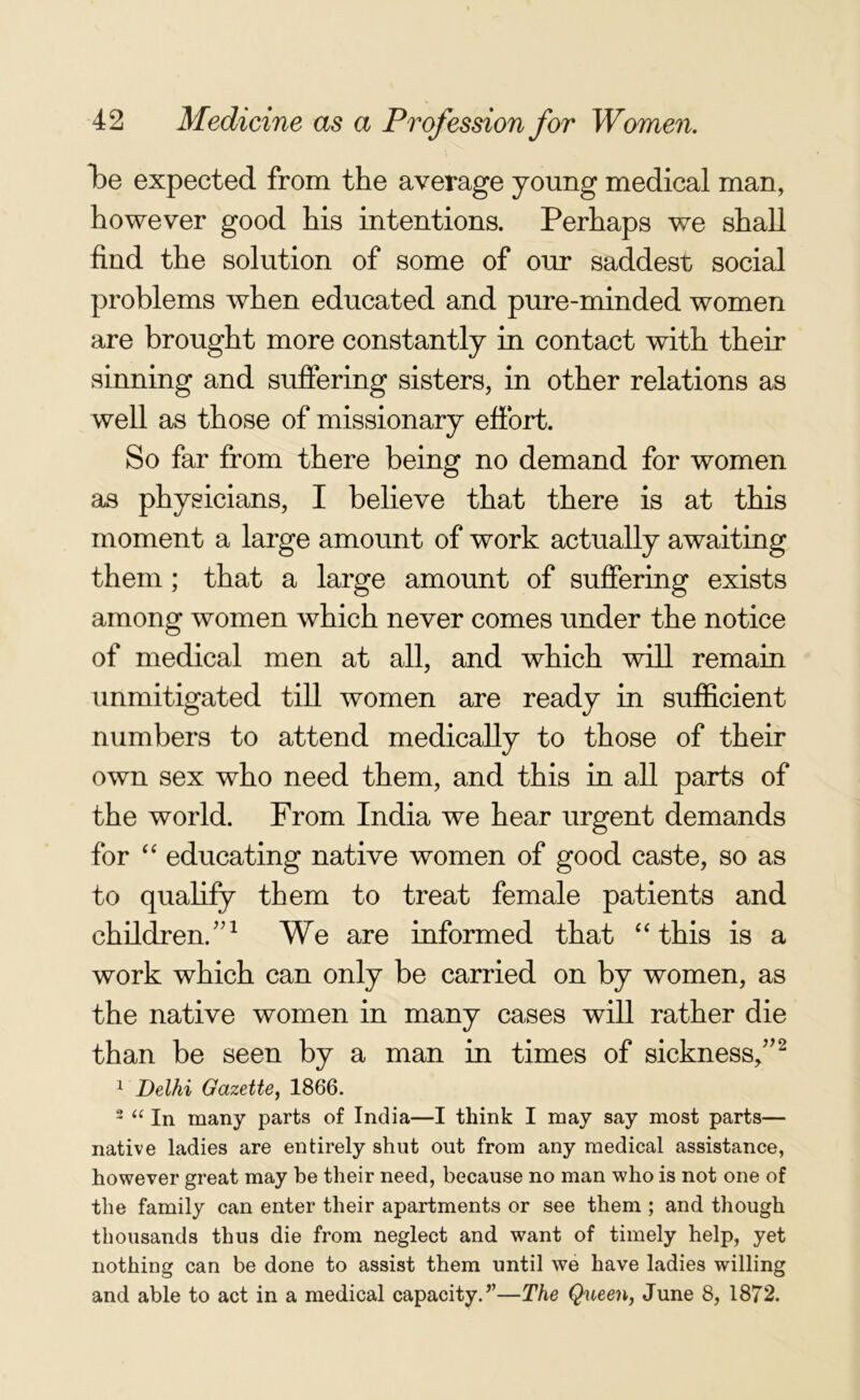 be expected from the average young medical man, however good his intentions. Perhaps we shall find the solution of some of our saddest social problems when educated and pure-minded women are brought more constantly in contact with their sinning and suffering sisters, in other relations as well as those of missionary effort. So far from there being no demand for women as physicians, I believe that there is at this moment a large amount of work actually awaiting them ; that a large amount of suffering exists among women which never comes under the notice of medical men at all, and which will remain unmitigated till women are ready in sufficient numbers to attend medically to those of their own sex who need them, and this in all parts of the world. From India we hear urgent demands for “ educating native women of good caste, so as to qualify them to treat female patients and children/’1 We are informed that “this is a work which can only be carried on by women, as the native women in many cases will rather die than be seen by a man in times of sickness/’2 1 Delhi Gazette, 1866. 2 “ In many parts of India—I think I may say most parts— native ladies are entirely shut out from any medical assistance, however great may be their need, because no man who is not one of the family can enter their apartments or see them ; and though thousands thus die from neglect and want of timely help, yet nothing can be done to assist them until we have ladies willing and able to act in a medical capacity.”—The Queen, June 8, 1872.