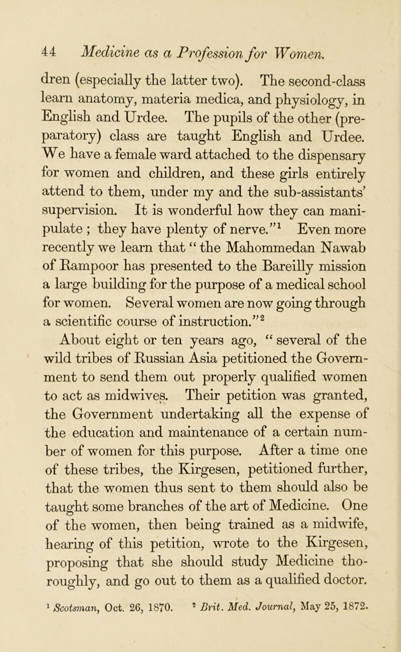 dren (especially the latter two). The second-class learn anatomy, materia medica, and physiology, in English and Urdee. The pupils of the other (pre- paratory) class are taught English and Urdee. We have a female ward attached to the dispensary for women and children, and these girls entirely attend to them, under my and the sub-assistants’ supervision. It is wonderful how they can mani- pulate ; they have plenty of nerve.”1 Even more recently we learn that “ the Mahommedan Nawab of Rampoor has presented to the Bareilly mission a large building for the purpose of a medical school for women. Several women are now going through a scientific course of instruction.”2 About eight or ten years ago, “ several of the wild tribes of Russian Asia petitioned the Govern- ment to send them out properly qualified women to act as midwives. Their petition was granted, the Government undertaking all the expense of the education and maintenance of a certain num- ber of women for this purpose. After a time one of these tribes, the Kirgesen, petitioned further, that the women thus sent to them should also be taught some branches of the art of Medicine. One of the women, then being trained as a midwife, hearing of this petition, wrote to the Kirgesen, proposing that she should study Medicine tho- roughly, and go out to them as a qualified doctor. 1 Scotsman, Oct. 26, 1870. 2 Brit. Med. Journal, May 25, 1872.