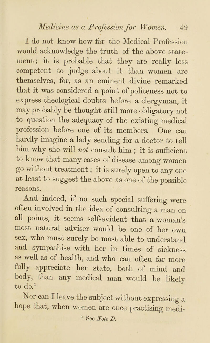 % I do not know how far the Medical Profession would acknowledge the truth of the above state- ment ; it is probable that they are really less competent to judge about it than women are themselves, for, as an eminent divine remarked that it was considered a point of politeness not to express theological doubts before a clergyman, it may probably be thought still more obligatory not to question the adequacy of the existing medical profession before one of its members. One can hardly imagine a lady sending for a doctor to tell him why she will not consult him ; it is sufficient to know that many cases of disease among women go without treatment; it is surely open to any one at least to suggest the above as one of the possible reasons. And indeed, if no such special suffering were often involved in the idea of consulting a man on all points, it seems self-evident that a womans most natural adviser would be one of her own sex, who must surely be most able to understand and sympathise with her in times of sickness as well as of health, and who can often far more fully appreciate her state, both of mind and body, than any medical man would be likely to do.1 Nor can I leave the subject without expressing a hope that, when women are once practising medi- 1 See Note D.