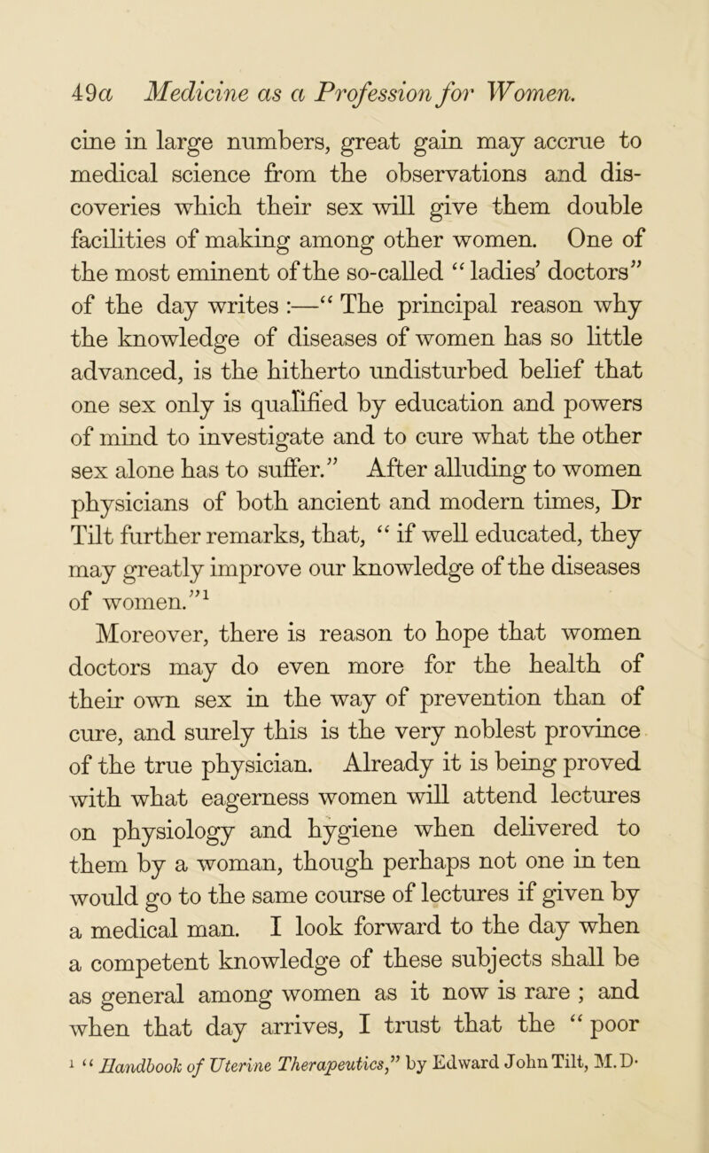 cine in large numbers, great gain may accrue to medical science from the observations and dis- coveries which their sex will give them double facilities of making among other women. One of the most eminent of the so-called “ ladies doctors” of the day writes :—“ The principal reason why the knowledge of diseases of women has so little advanced, is the hitherto undisturbed belief that one sex only is qualified by education and powers of mind to investigate and to cure what the other sex alone has to suffer.” After alluding to women physicians of both ancient and modern times, Dr Tilt further remarks, that, “ if well educated, they may greatly improve our knowledge of the diseases of women.”1 Moreover, there is reason to hope that women doctors may do even more for the health of their own sex in the way of prevention than of cure, and surely this is the very noblest province of the true physician. Already it is being proved with what eagerness women will attend lectures on physiology and hygiene when delivered to them by a woman, though perhaps not one in ten would go to the same course of lectures if given by a medical man. I look forward to the day when a competent knowledge of these subjects shall be as general among women as it now is rare ; and when that day arrives, I trust that the “ poor 1 il Handbook of Uterine Therapeutics ,,J by Edward John Tilt, M. D*