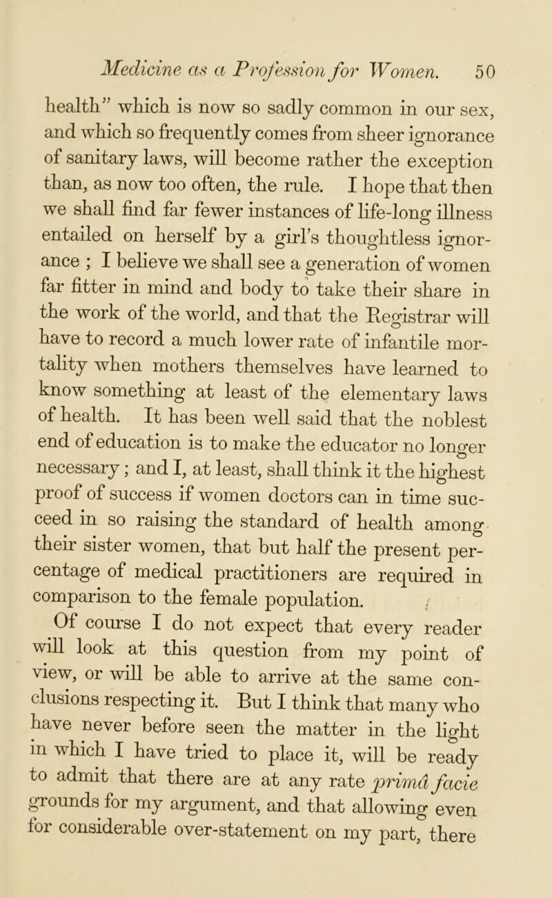 health” which is now so sadly common in our sex, and which so frequently comes from sheer ignorance of sanitary laws, will become rather the exception than, as now too often, the rule. I hope that then we shall find far fewer instances of life-long illness entailed on herself by a girl's thoughtless ignor- ance ; I believe we shall see a generation of women far fitter in mind and body to take their share in the work of the world, and that the Eegistrar will have to record a much lower rate of infantile mor- tality when mothers themselves have learned to know something at least of the elementary laws of health. It has been well said that the noblest end of education is to make the educator no longer necessary; and I, at least, shall think it the highest proof of success if women doctors can in time suc- ceed in so raising the standard of health among their sister women, that but half the present per- centage of medical practitioners are required in comparison to the female population. / Of course I do not expect that every reader will look at this question from my point of view, or will be able to arrive at the same con- clusions respecting it. But I think that many who have never before seen the matter in the light in which I have tried to place it, will be ready to admit that there are at any rate primd facie grounds for my argument, and that allowing even for considerable over-statement on my part, there