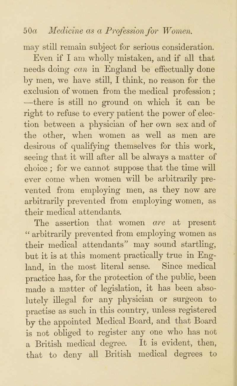 may still remain subject for serious consideration. Even if I am wholly mistaken, and if all that needs doing can in England be effectually done by men, we have still, I think, no reason for the exclusion of women from the medical profession ; —there is still no ground on which it can be right to refuse to every patient the power of elec- tion between a physician of her own sex and of the other, when women as well as men are desirous of qualifying themselves for this work, seeing that it will after all be always a matter of choice ; for we cannot suppose that the time will ever come when women will be arbitrarily pre- vented from employing men, as they now are arbitrarily prevented from employing women, as their medical attendants. The assertion that women are at present “ arbitrarily prevented from employing women as their medical attendants” may sound startling, but it is at this moment practically true in Eng- land, in the most literal sense. Since medical practice has, for the protection of the public, been made a matter of legislation, it has been abso- lutely illegal for any physician or surgeon to practise as such in this country, unless registered by the appointed Medical Board, and that Board is not obliged to register any one who has not a British medical degree. It is evident, then, that to deny all British medical degrees to