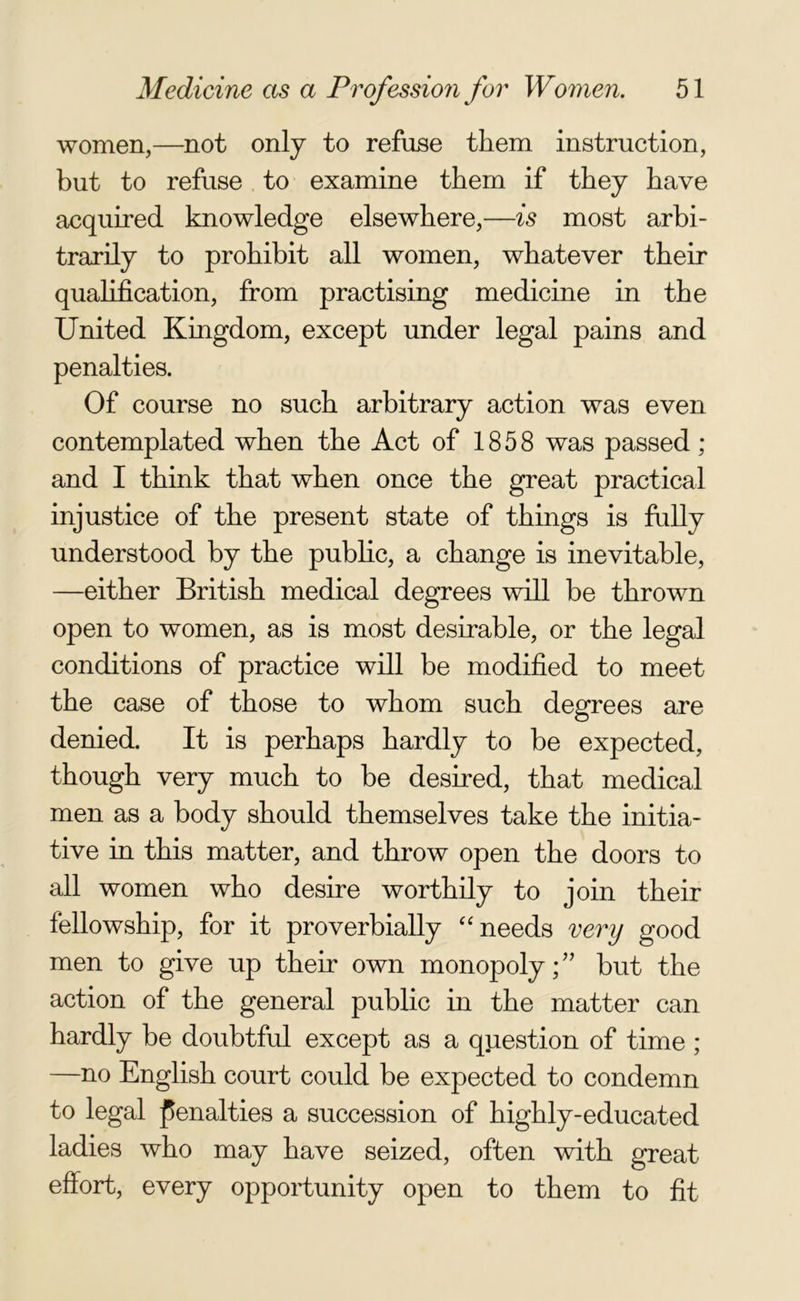 women,—not only to refuse them instruction, but to refuse to examine them if they have acquired knowledge elsewhere,—is most arbi- trarily to prohibit all women, whatever their qualification, from practising medicine in the United Kingdom, except under legal pains and penalties. Of course no such arbitrary action was even contemplated when the Act of 1858 was passed ; and I think that when once the great practical injustice of the present state of things is fully understood by the public, a change is inevitable, —either British medical degrees will be thrown open to women, as is most desirable, or the legal conditions of practice will be modified to meet the case of those to whom such degrees are denied. It is perhaps hardly to be expected, though very much to be desired, that medical men as a body should themselves take the initia- tive in this matter, and throw open the doors to all women who desire worthily to join their fellowship, for it proverbially “ needs very good men to give up their own monopoly; ” but the action of the general public in the matter can hardly be doubtful except as a question of time ; —no English court could be expected to condemn to legal penalties a succession of highly-educated ladies who may have seized, often with great effort, every opportunity open to them to fit