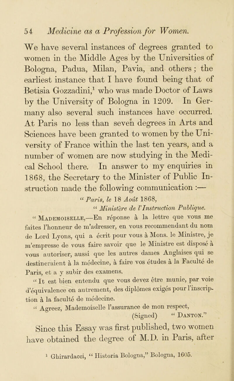 We have several instances of degrees granted to women in the Middle Ages by the Universities of Bologna, Padua, Milan, Pavia, and others ; the earliest instance that I have found being that of Betisia Gozzadini,1 who was made Doctor of Laws by the University of Bologna in 1209. In Ger- many also several such instances have occurred. At Paris no less than seven degrees in Arts and Sciences have been granted to women by the Uni- versity of France within the last ten years, and a number of women are now studying in the Medi- cal School there. In answer to my enquiries in 1868, the Secretary to the Minister of Public In- struction made the following communication :— a Paris, le 18 Aoiit 1868, “ Ministere de VInstruction Publique. “ Mademoiselle,—En reponse a la lettre que vous me faites riionneur de m’adresser, en vous recommendant dn nom de Lord Lyons, qni a ecrit pour vous a Mons. le Ministre, je m’empresse de vous faire savoir que le Ministre est dispose a vous autoriser, aussi que les autres dames Anglaises qui se destineraient a la medecine, a faire vos etudes a la Faculte de Paris, et a y subir des examens. “ It est bien entendu que vous devez etre munie, par voie d’equivalence on autrement, des diplomes exiges pour 1 inscrip- tion a la faculte de medecine. “ Agreez, Mademoiselle l’assurance de mon respect, (Signed) “ Danton.” Since this Essay was first published, two women have obtained the degree of M.D. in Paris, after 1 Gbirardacci, “ Historia Bologna,” Bologna, 1605.