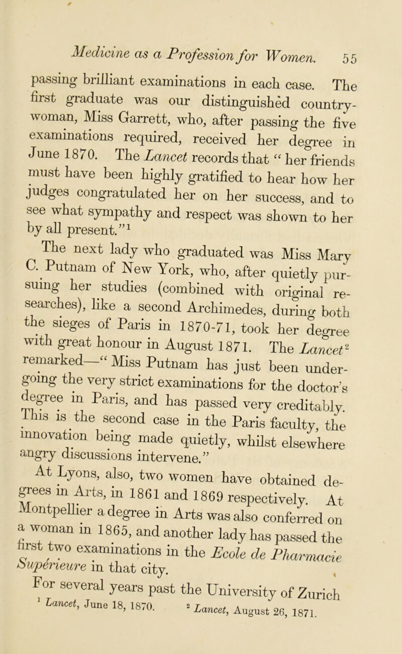 passing brilliant examinations in each case. The first graduate was our distinguished country- woman, Miss Garrett, who, after passing the five examinations required, received her degree in June 1870. The Lancet records that “ her friends must have been highly gratified to hear how her judges congratulated her on her success, and to see what sympathy and respect was shown to her by all present/’1 The next lady who graduated was Miss Marv C. Putnam of New York, who, after quietly pur suing her studies (combined with original re- searches), like a second Archimedes, during both the sieges of Paris in 1870-71, took her degree with great honour in August 1871. The Lancet2 remarked “ Miss Putnam has just been under- going the very strict examinations for the doctor’s egree m Paris, and has passed very creditably, ihis is the second case in the Paris faculty, the innovation being made quietly, whilst elsewhere angry discussions intervene.” At Lyons, also, two women have obtained de- grees m Arts, in 1861 and 1869 respectively. At Montpellier a degree in Arts was also conferred on a woman in 1865, and another lady has passed the hrst two examinations in the Ecole de Pharmacie oupeneure m that city. For several years past the University of Zurich Lancet, June 18, 1870. 2 Lancet, August 26, 1871.