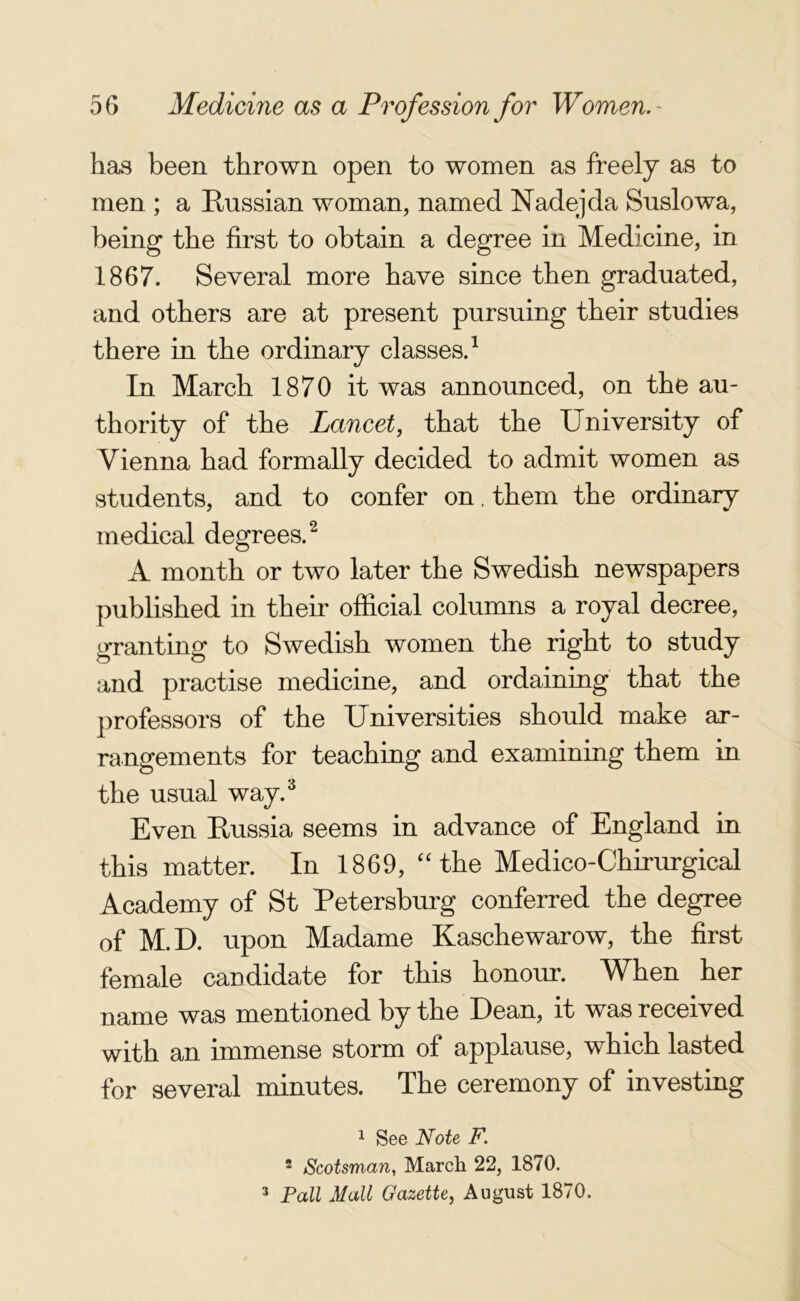 has been thrown open to women as freely as to men ; a Russian woman, named Nadejda Suslowa, being the first to obtain a degree in Medicine, in 1867. Several more have since then graduated, and others are at present pursuing their studies there in the ordinary classes.1 In March 1870 it was announced, on the au- thority of the Lancet, that the University of Vienna had formally decided to admit women as students, and to confer on, them the ordinary medical degrees.2 A month or two later the Swedish newspapers published in their official columns a royal decree, granting to Swedish women the right to study and practise medicine, and ordaining that the professors of the Universities should make ar- rangements for teaching and examining them in the usual way.3 Even Russia seems in advance of England in this matter. In 1869, “the Medico-Chirurgical Academy of St Petersburg conferred the degree of M.D. upon Madame Kaschewarow, the first female candidate for this honour. When her name was mentioned by the Dean, it was received with an immense storm of applause, which lasted for several minutes. The ceremony of investing 1 See Note F. 2 Scotsman, March 22, 1870. 3 Pall Mall Gazette, August 1870.