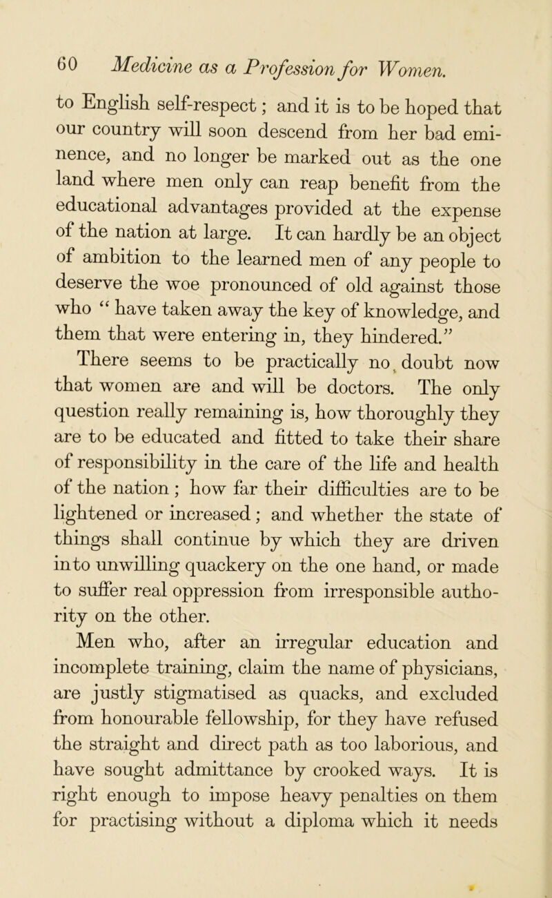 to English self-respect; and it is to be hoped that our country will soon descend from her bad emi- nence, and no longer be marked out as the one land where men only can reap benefit from the educational advantages provided at the expense of the nation at large. It can hardly be an object of ambition to the learned men of any people to deserve the woe pronounced of old against those who “ have taken away the key of knowledge, and them that were entering in, they hindered. There seems to be practically no. doubt now that women are and will be doctors. The only question really remaining is, how thoroughly they are to be educated and fitted to take their share of responsibility in the care of the life and health of the nation ; how far their difficulties are to be lightened or increased; and whether the state of things shall continue by which they are driven into unwilling quackery on the one hand, or made to suffer real oppression from irresponsible autho- rity on the other. Men who, after an irregular education and incomplete training, claim the name of physicians, are justly stigmatised as quacks, and excluded from honourable fellowship, for they have refused the straight and direct path as too laborious, and have sought admittance by crooked ways. It is right enough to impose heavy penalties on them for practising without a diploma which it needs