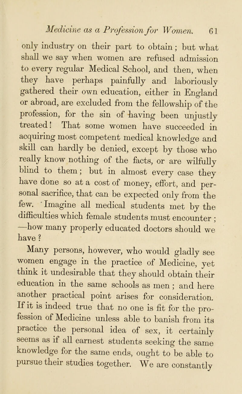 only industry on their part to obtain; but what shall we say when women are refused admission to every regular Medical School, and then, when they have perhaps painfully and laboriously gathered their own education, either in England or abroad, are excluded from the fellowship of the profession, for the sin of having been unjustly treated! That some women have succeeded in acquiring most competent medical knowledge and skill can hardly be denied, except by those who really know nothing of the facts, or are wilfully blind to them; but in almost every case they have done so at a cost of money, effort, and per- sonal sacrifice, that can be expected only from the few. * Imagine all medical students met by the difficulties which female students must encounter ; how many properly educated doctors should we have ? Many persons, however, who would gladly see women engage in the practice of Medicine, yet think it undesirable that they should obtain their education in the same schools as men; and here another practical point arises for consideration. If it is indeed true that no one is fit for the pro- fession of Medicine unless able to banish from its practice the personal idea of sex, it certainly seems as if all earnest students seeking the same knowledge for the same ends, ought to be able to pursue their studies together. We are constantly