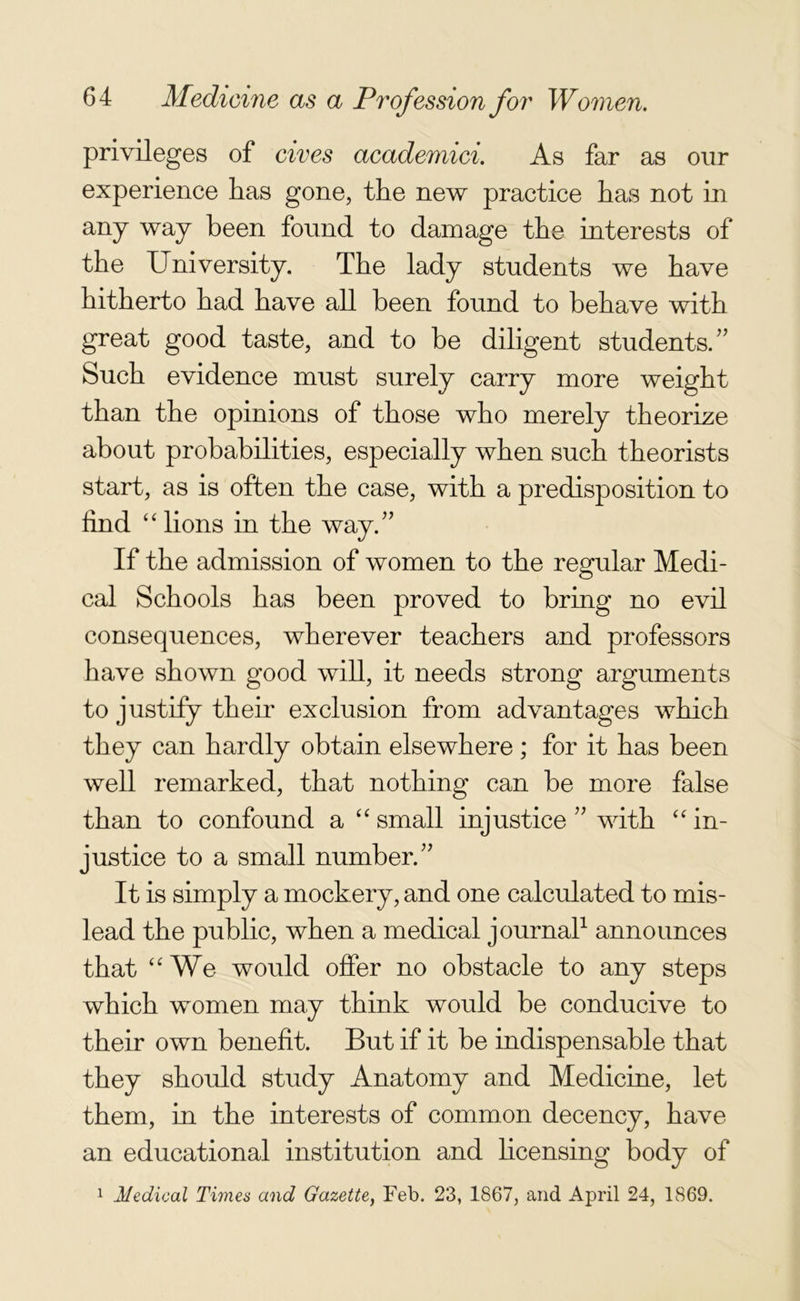 privileges of cives academici. As far as our experience has gone, the new practice has not in any way been found to damage the interests of the University. The lady students we have hitherto had have all been found to behave with great good taste, and to be diligent students/' Such evidence must surely carry more weight than the opinions of those who merely theorize about probabilities, especially when such theorists start, as is often the case, with a predisposition to find “lions in the way. If the admission of women to the regular Medi- cal Schools has been proved to bring no evil consequences, wherever teachers and professors have shown good will, it needs strong arguments to justify them exclusion from advantages which they can hardly obtain elsewhere ; for it has been well remarked, that nothing can be more false than to confound a “ small injustice ” with “ in- justice to a small number. It is simply a mockery, and one calculated to mis- lead the public, when a medical journal1 announces that “We would offer no obstacle to any steps which women may think would be conducive to their own benefit. But if it be indispensable that they should study Anatomy and Medicine, let them, in the interests of common decency, have an educational institution and licensing body of 1 Medical Times and Gazette, Feb. 23, 1867, and April 24, 1869.