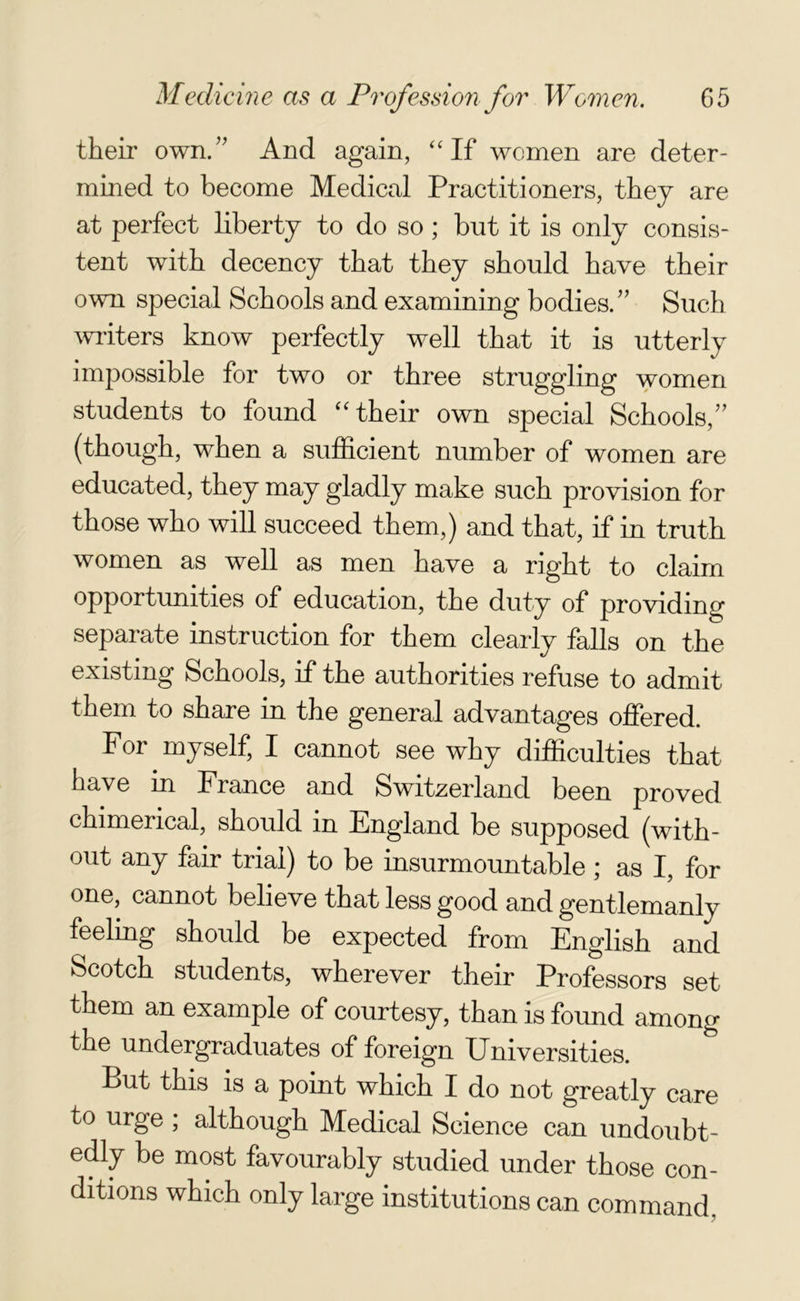 their own/’ And again, “If women are deter- mined to become Medical Practitioners, they are at perfect liberty to do so ; but it is only consis- tent with decency that they should have their own special Schools and examining bodies.” Such writers know perfectly well that it is utterly impossible for two or three struggling women students to found “their own special Schools,” (though, when a sufficient number of women are educated, they may gladly make such provision for those who will succeed them,) and that, if in truth women as well as men have a right to claim opportunities of education, the duty of providing separate instruction for them clearly falls on the existing Schools, if the authorities refuse to admit them to share in the general advantages offered. For myself, I cannot see why difficulties that have in France and Switzerland been proved chimerical, should in England be supposed (with- out any fair trial) to be insurmountable; as I, for one, cannot believe that less good and gentlemanly feelmg should be expected from English and Scotch students, wherever their Professors set them an example of courtesy, than is found among the undergraduates of foreign Universities. But this is a point which I do not greatly care to urge ; although Medical Science can undoubt- edly be most favourably studied under those con- ditions which only large institutions can command.