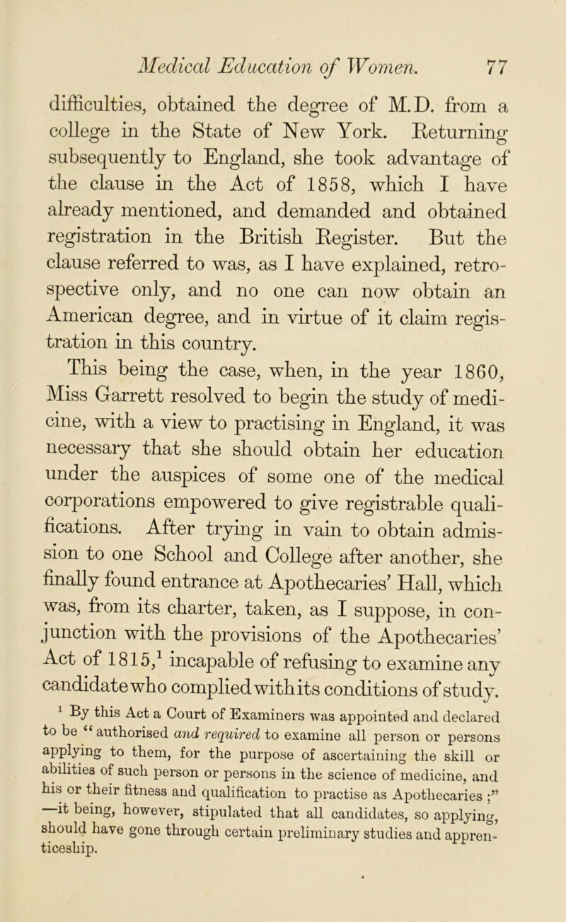 difficulties, obtained the degree of M.D. from a college in the State of New York. Returning subsequently to England, she took advantage of the clause in the Act of 1858, which I have already mentioned, and demanded and obtained registration in the British Register. But the clause referred to was, as I have explained, retro- spective only, and no one can now obtain an American degree, and in virtue of it claim regis- tration in this country. This being the case, when, in the year 1860, Miss Garrett resolved to begin the study of medi- cine, with a view to practising in England, it was necessary that she should obtain her education under the auspices of some one of the medical corporations empowered to give registrable quali- fications. After trying in vain to obtain admis- sion to one School and College after another, she finally found entrance at Apothecaries' Hall, which was, from its charter, taken, as I suppose, in con- junction with the provisions of the Apothecaries’ Act of 1815,1 incapable of refusing to examine any candidate who complied with its conditions of study. 1 By this Act a Court of Examiners was appointed and declared to be u authorised and required to examine all person or persons applying to them, for the purpose of ascertaining the skill or abilities of such person or persons in the science of medicine, and his or their fitness and qualification to practise as Apothecaries f it being, however, stipulated that all candidates, so applying, should have gone through certain preliminary studies and appren- ticeship.