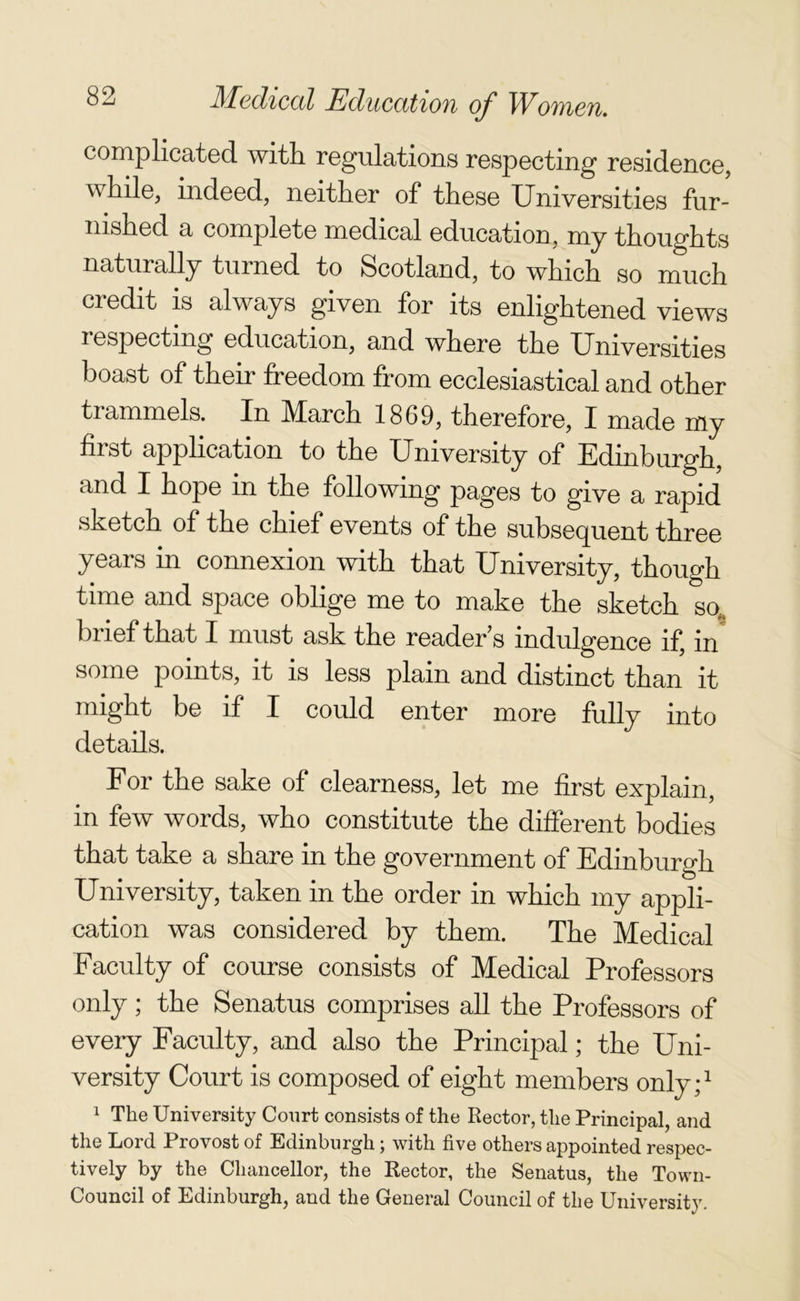 complicated with regulations respecting residence, while, indeed, neither of these Universities fur- nished a complete medical education, my thoughts naturally turned to Scotland, to which so much credit is always given for its enlightened views respecting education, and where the Universities boast of their freedom from ecclesiastical and other trammels. In March 1869, therefore, I made my hist application to the University of Edinburgh, and I hope in the following pages to give a rapid sketch of the chief events of the subsequent three years in connexion with that University, though time and space oblige me to make the sketch so, brief that I must ask the reader's indulgence if, in some points, it is less plain and distinct than it might be if I could enter more fully into details. For the sake of clearness, let me first explain, in few words, who constitute the different bodies that take a share in the government of Edinburgh University, taken in the order in which my appli- cation was considered by them. The Medical Faculty of course consists of Medical Professors only; the Senatus comprises all the Professors of every Faculty, and also the Principal; the Uni- versity Court is composed of eight members only;1 1 The University Court consists of the Rector, the Principal, and the Lord Provost of Edinburgh; with five others appointed respec- tively by the Chancellor, the Rector, the Senatus, the Town- Council of Edinburgh, and the General Council of the University.