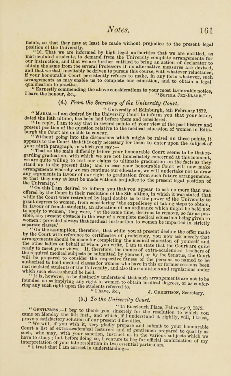 merits, so that they may at least be made without prejudice to the present legal position of the University. “10. That we are informed by high legal authorities that we are entitled as matriculated students, to demand from the University complete arrangements’for our instruction, and that we are further entitled to bring an action of declarator to obtain the same from the several Professors if no alternative measures are devised and that we shall inevitably be driven to pursue this course, with whatever reluctance* if your honourable Court persistently refuses to make, in any form whatever such arrangements as may enable us to complete our education, and to obtain a ’legal qualification to practise. ° “ Earnestly commending the above considerations to your most favourable notice I have the honour, &c., “ Sophia Jex-Blake.” * (4.) From the Secretary of the University Court. , . ,, “ University of Edinburgh, 5th February 1872. MADAM,—I am desired by the University Court to inform you that your letter dated the 18th ultimo, has been laid before them and considered. “ In rePly, I am to say that in several points of your view of the past history and present position of the question relative to the medical education of women in Edin- burgh the Court are unable to concur. “ Without going into the discussions which might be raised on these points it appears to the Court that it is only necessary for them to enter upon the subiect of your ninth paragraph, in which you say:— J “ That as the main difficulty before your honourable Court seems to be that re- garding graduation, with which we are not immediately concerned at this moment we are quite willing to rest our claims to ultimate graduation on the facts as they stand up to the present date; and in case your honourable Court will now make arrangements whereby we can continue our education, we will undertake not to draw LnLar5Tents 111 fav,our °f our right t0 graduation from such future arrangements. the1 Ihdversity1,ay &t leaSt bG made witbout PreJudice to the present legal position of 1 am desired to inform you that you appear to ask no more than was offered by the Court in their resolution of the 8th ultimo, in which it was stated that while the Court were restrained by legal doubts as to the power of the University to grant degrees to women from considering ‘ the expediency of taking steps to obtain m iavour of female students, an alteration of an ordinance which might be held not to apply to women’they were, ‘ at the same time, desirous to remove, so far as pos- sible, any present obstacle in the way of a complete medical education being given to separate c^asses1^ a WayS that medical instruction to women be imparted in strictly , +1assumption, therefore, that while you at present decline the offer made by the Court with reference to certificates of proficiency, you now ask merely that arrangements should be made for completing the medical education of yourself and the other ladies on behalf of whom you write, I am to state that the Court are quite ready to. meet your views. If therefore, the names of extra-academical teachers of Su nT^ed med,1Cf1 subjec,ts be submitted by yourself, or by the Senatus, the Court to consider the respective fitness of the persons so named to be matrieifl^tp? <st° mtedlfcalKclasses for women who have in this or former sessions been wSSolSa£Sou!db?SeU y’ ““a‘S°thC couditionsand fmiripri1SAn oY^Veri’ be disti.n®tl3r. understood that such arrangements are not to be n implying any right in women to obtain medical degrees, or as confer- ring any such right upon the students referred to. “ 1 have, &c., j. Christison, Secretary. (5.) To the University Court. “W »eg to thank you siZe^ came on Monday the 5th inst., and which, if I understand it rightly wiTl Itrmst prove a satisfactory solution of our present difficulties. y> ’ 1 1 ust» rnnrt^0iSVWiS5 ^ vfr,y glad1^ PrePare and submit to your honourable Court a list of extra-academical lecturers and of gentlemen nrenarerl to miaiuv oc such, who may with your sanction, instruct us ta the have to study; but before doing so, I venture to beg for official coofiSoa of mv interpretation of your late resolution in two essential particulars. y I trust that I am correct in understanding