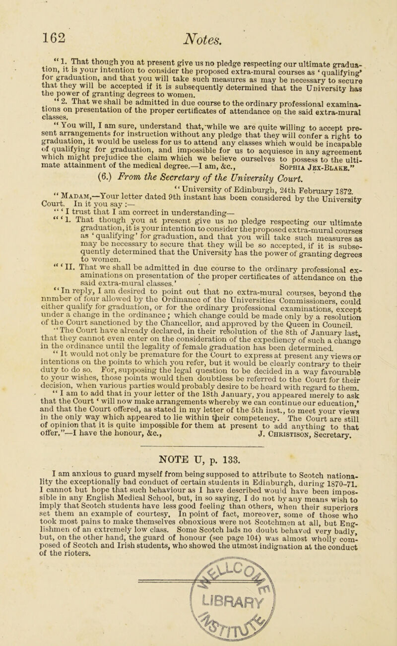 V though you at present give us no pledge respecting our ultimate gradua- tion, it is your intention to consider the proposed extra-mural courses as * qualifying’ fot graduation, and that you will take such measures as may be necessary to secure that they will be accepted if it is subsequently determined that the University has the power of granting degrees to women. “ 2. That we shall be admitted in due course to the ordinary professional examina- tions on presentation of the proper certificates of attendance on the said extra-mural classes. You will, I am sure, understand that,'while we are quite willing to accept pre- sent arrangements for instruction without any pledge that they will confer a right to graduation, it would be useless for us to attend any classes which would be incapable of qualifying for. graduation, and impossible for us to acquiesce in any agreement which might prejudice the claim which we believe ourselves to possess to the ulti- mate attainment of the medical degree.—I am, &c., Sophia Jex-Blake.” (6.) From the Secretary of the University Court. x “ University of Edinburgh, 24th February 1872. Madam,—Your letter dated 9th instant has been considered by the Universitv Court. In it you say :— J “ ‘ I trust that I am correct in understanding— “ ‘ 1. That though you at present give us no pledge respecting our ultimate graduation, it is your intention to consider the proposed extra-mural courses as ‘qualifying’ for graduation, and that you will take such measures as may be necessary to secure that they will be so accepted, if it is subse- quently determined that the University has the power of granting degrees to women. 6 “ ‘ II. That we shall be admitted in due course to the ordinary professional ex- aminations on presentation of the proper certificates of attendance on the said extra-mural classes.’ “In reply, I am desired to point out that no extra-mural courses, beyond the number ol four allowed by the Ordinance of the Universities Commissioners, could either qualify for graduation, or for the ordinary professional examinations, except under a change in the ordinance ; which change could be made only by a resolution of the Court sanctioned by the Chancellor, and approved by the Queen in Council •‘The Court have already declared, in their resolution of the 8th of January last that they cannot even enter on the consideration of the expediency of such a change in the ordinance until the legality of female graduation has been determined. “It would not only be premature for the Court to express at present any views or intentions on the points to which you refer, but it would be clearly contrary to their duty to do so. For, supposing the legal question to be decided in a way favourable to your wishes, those points would then doubtless be referred to the Court for their decision, when various parties would probably desire to be heard with regard to them. “ I am to add that in your letter of the 18th January, you appeared merely to ask that the Court ‘ will now make arrangements whereby we can continue our education,’ and that the Court offered, as stated in my letter of the 5th inst., to meet your views in the only way which appeared to lie within tjieir competency. The Court are still of opinion that it is quite impossible for them at present to add anything to that offer.”—I have the honour, &c., J. Christison, Secretary NOTE TJ, p. 133. I am anxious to guard myself from being supposed to attribute to Scotch nationa- lity the exceptionally bad conduct of certain students in Edinburgh, during 1870-71. I cannot but hope that such behaviour as I have described would have been impos- sible in any English Medical School, but, in so saying, I do not by any means wish to imply that Scotch students have less good feeling than others, when their superiors set them an example of courtesy. In point of fact, moreover, some of those who took most pains to make themselves obnoxious were not Scotchmen at all, but Eng- lishmen of an extremely low class. Some Scotch lads no doubt behaved very badly but, on the other hand, the guard of honour (see page 104) was almost wholly com- posed of Scotch and Irish students, who showed the utmost indignation at the conduct of the rioters.